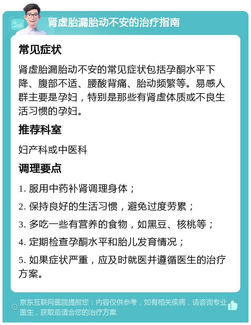 肾虚胎漏胎动不安的治疗指南 常见症状 肾虚胎漏胎动不安的常见症状包括孕酮水平下降、腹部不适、腰酸背痛、胎动频繁等。易感人群主要是孕妇，特别是那些有肾虚体质或不良生活习惯的孕妇。 推荐科室 妇产科或中医科 调理要点 1. 服用中药补肾调理身体； 2. 保持良好的生活习惯，避免过度劳累； 3. 多吃一些有营养的食物，如黑豆、核桃等； 4. 定期检查孕酮水平和胎儿发育情况； 5. 如果症状严重，应及时就医并遵循医生的治疗方案。