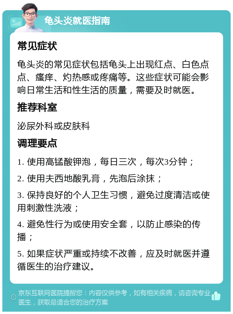 龟头炎就医指南 常见症状 龟头炎的常见症状包括龟头上出现红点、白色点点、瘙痒、灼热感或疼痛等。这些症状可能会影响日常生活和性生活的质量，需要及时就医。 推荐科室 泌尿外科或皮肤科 调理要点 1. 使用高锰酸钾泡，每日三次，每次3分钟； 2. 使用夫西地酸乳膏，先泡后涂抹； 3. 保持良好的个人卫生习惯，避免过度清洁或使用刺激性洗液； 4. 避免性行为或使用安全套，以防止感染的传播； 5. 如果症状严重或持续不改善，应及时就医并遵循医生的治疗建议。