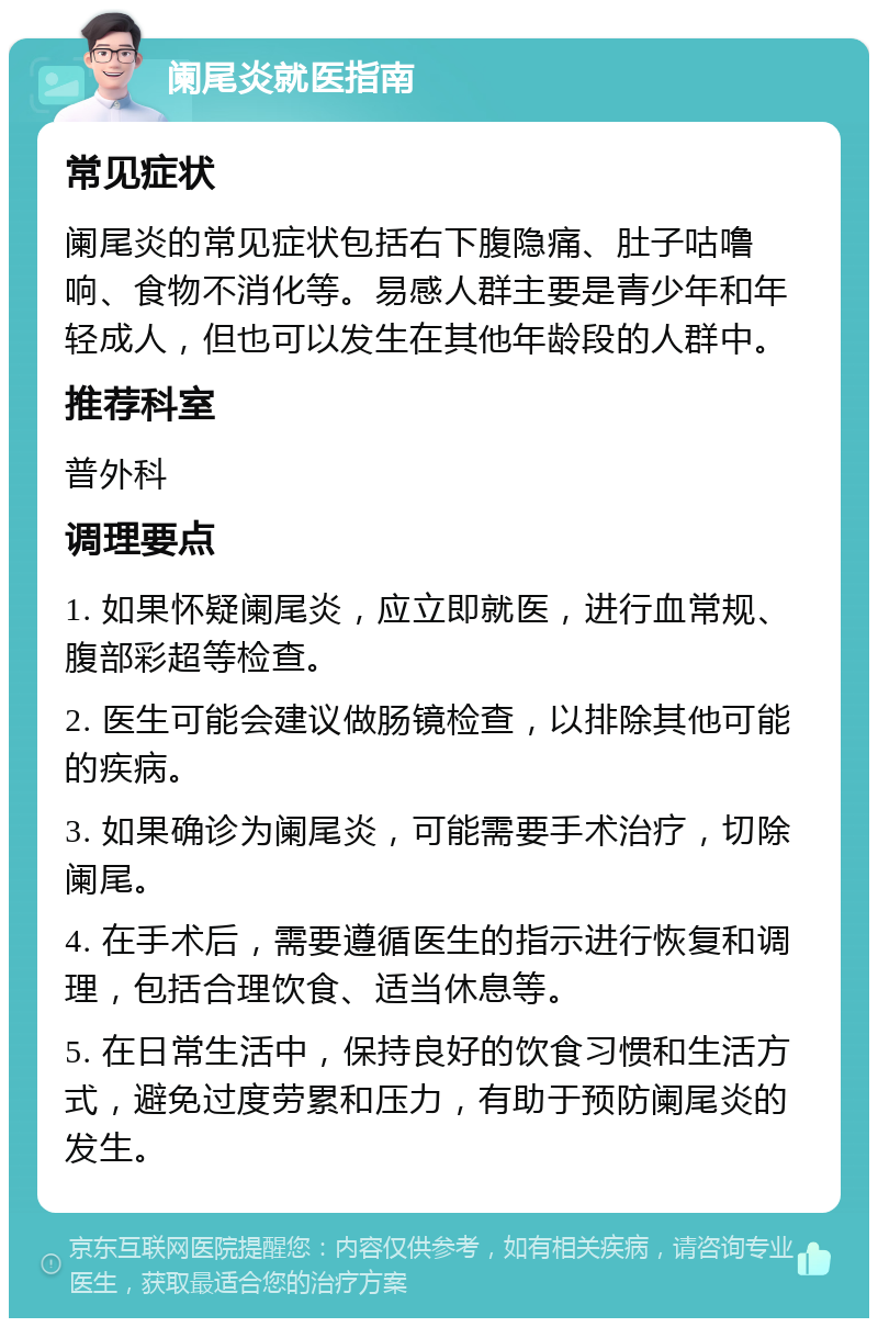 阑尾炎就医指南 常见症状 阑尾炎的常见症状包括右下腹隐痛、肚子咕噜响、食物不消化等。易感人群主要是青少年和年轻成人，但也可以发生在其他年龄段的人群中。 推荐科室 普外科 调理要点 1. 如果怀疑阑尾炎，应立即就医，进行血常规、腹部彩超等检查。 2. 医生可能会建议做肠镜检查，以排除其他可能的疾病。 3. 如果确诊为阑尾炎，可能需要手术治疗，切除阑尾。 4. 在手术后，需要遵循医生的指示进行恢复和调理，包括合理饮食、适当休息等。 5. 在日常生活中，保持良好的饮食习惯和生活方式，避免过度劳累和压力，有助于预防阑尾炎的发生。