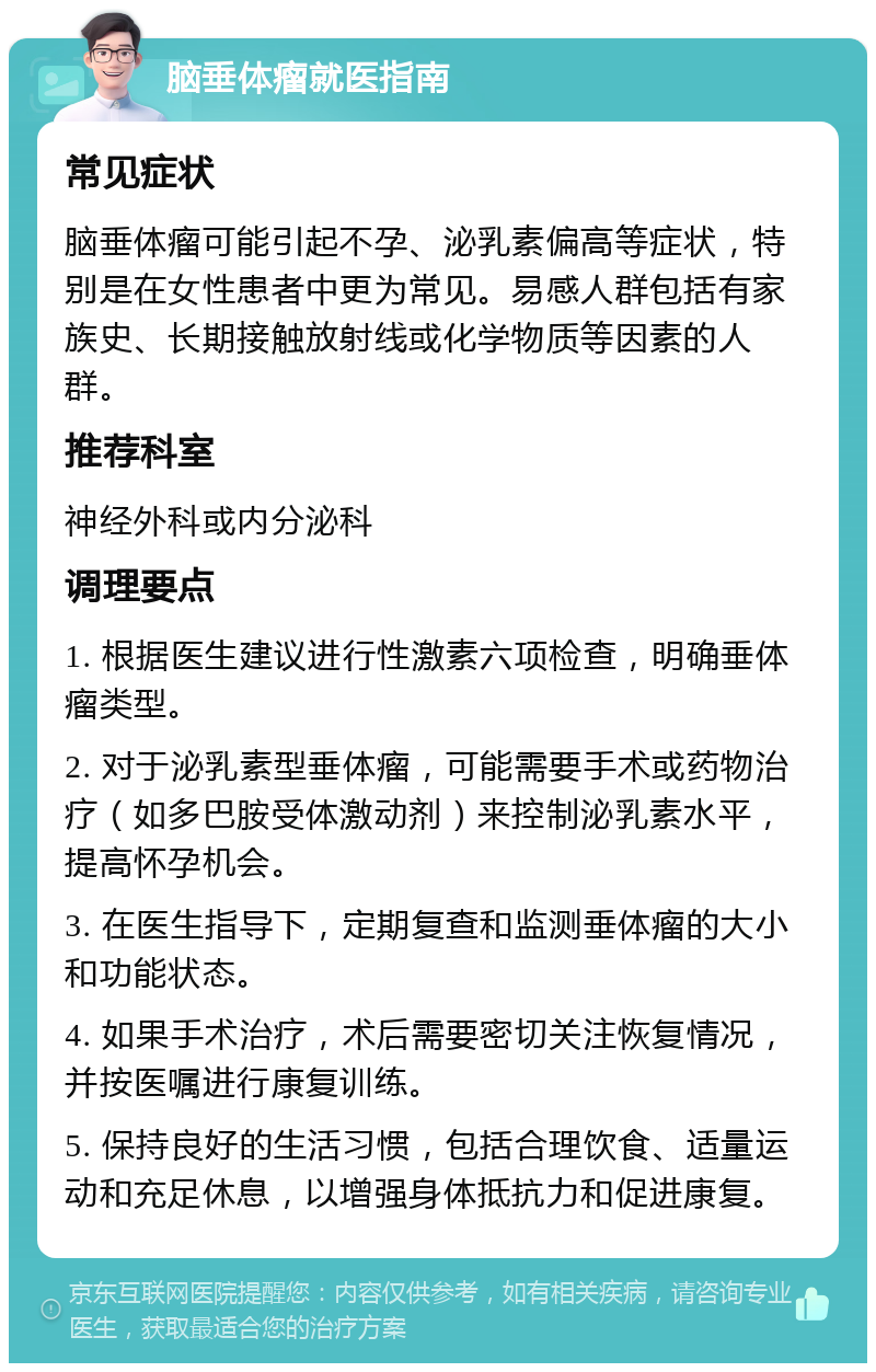 脑垂体瘤就医指南 常见症状 脑垂体瘤可能引起不孕、泌乳素偏高等症状，特别是在女性患者中更为常见。易感人群包括有家族史、长期接触放射线或化学物质等因素的人群。 推荐科室 神经外科或内分泌科 调理要点 1. 根据医生建议进行性激素六项检查，明确垂体瘤类型。 2. 对于泌乳素型垂体瘤，可能需要手术或药物治疗（如多巴胺受体激动剂）来控制泌乳素水平，提高怀孕机会。 3. 在医生指导下，定期复查和监测垂体瘤的大小和功能状态。 4. 如果手术治疗，术后需要密切关注恢复情况，并按医嘱进行康复训练。 5. 保持良好的生活习惯，包括合理饮食、适量运动和充足休息，以增强身体抵抗力和促进康复。