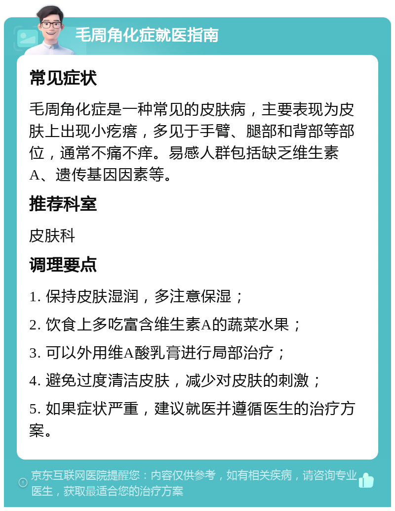 毛周角化症就医指南 常见症状 毛周角化症是一种常见的皮肤病，主要表现为皮肤上出现小疙瘩，多见于手臂、腿部和背部等部位，通常不痛不痒。易感人群包括缺乏维生素A、遗传基因因素等。 推荐科室 皮肤科 调理要点 1. 保持皮肤湿润，多注意保湿； 2. 饮食上多吃富含维生素A的蔬菜水果； 3. 可以外用维A酸乳膏进行局部治疗； 4. 避免过度清洁皮肤，减少对皮肤的刺激； 5. 如果症状严重，建议就医并遵循医生的治疗方案。