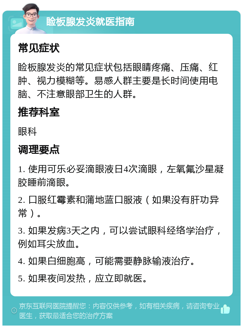 睑板腺发炎就医指南 常见症状 睑板腺发炎的常见症状包括眼睛疼痛、压痛、红肿、视力模糊等。易感人群主要是长时间使用电脑、不注意眼部卫生的人群。 推荐科室 眼科 调理要点 1. 使用可乐必妥滴眼液日4次滴眼，左氧氟沙星凝胶睡前滴眼。 2. 口服红霉素和蒲地蓝口服液（如果没有肝功异常）。 3. 如果发病3天之内，可以尝试眼科经络学治疗，例如耳尖放血。 4. 如果白细胞高，可能需要静脉输液治疗。 5. 如果夜间发热，应立即就医。