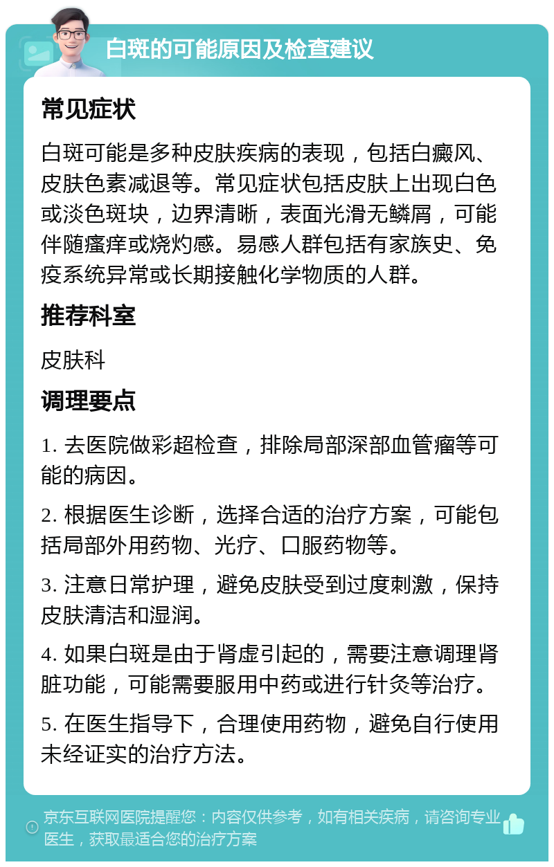 白斑的可能原因及检查建议 常见症状 白斑可能是多种皮肤疾病的表现，包括白癜风、皮肤色素减退等。常见症状包括皮肤上出现白色或淡色斑块，边界清晰，表面光滑无鳞屑，可能伴随瘙痒或烧灼感。易感人群包括有家族史、免疫系统异常或长期接触化学物质的人群。 推荐科室 皮肤科 调理要点 1. 去医院做彩超检查，排除局部深部血管瘤等可能的病因。 2. 根据医生诊断，选择合适的治疗方案，可能包括局部外用药物、光疗、口服药物等。 3. 注意日常护理，避免皮肤受到过度刺激，保持皮肤清洁和湿润。 4. 如果白斑是由于肾虚引起的，需要注意调理肾脏功能，可能需要服用中药或进行针灸等治疗。 5. 在医生指导下，合理使用药物，避免自行使用未经证实的治疗方法。