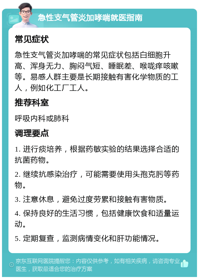 急性支气管炎加哮喘就医指南 常见症状 急性支气管炎加哮喘的常见症状包括白细胞升高、浑身无力、胸闷气短、睡眠差、喉咙痒咳嗽等。易感人群主要是长期接触有害化学物质的工人，例如化工厂工人。 推荐科室 呼吸内科或肺科 调理要点 1. 进行痰培养，根据药敏实验的结果选择合适的抗菌药物。 2. 继续抗感染治疗，可能需要使用头孢克肟等药物。 3. 注意休息，避免过度劳累和接触有害物质。 4. 保持良好的生活习惯，包括健康饮食和适量运动。 5. 定期复查，监测病情变化和肝功能情况。