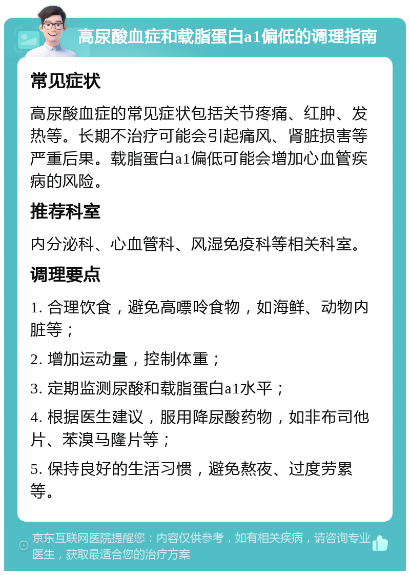 高尿酸血症和载脂蛋白a1偏低的调理指南 常见症状 高尿酸血症的常见症状包括关节疼痛、红肿、发热等。长期不治疗可能会引起痛风、肾脏损害等严重后果。载脂蛋白a1偏低可能会增加心血管疾病的风险。 推荐科室 内分泌科、心血管科、风湿免疫科等相关科室。 调理要点 1. 合理饮食，避免高嘌呤食物，如海鲜、动物内脏等； 2. 增加运动量，控制体重； 3. 定期监测尿酸和载脂蛋白a1水平； 4. 根据医生建议，服用降尿酸药物，如非布司他片、苯溴马隆片等； 5. 保持良好的生活习惯，避免熬夜、过度劳累等。