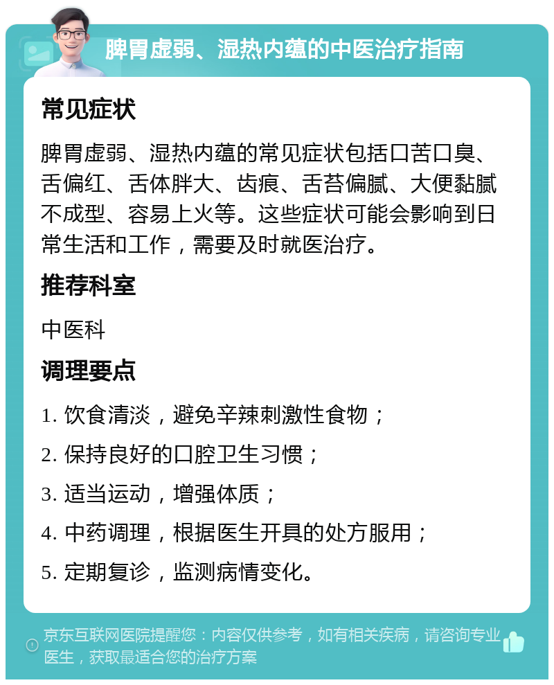 脾胃虚弱、湿热内蕴的中医治疗指南 常见症状 脾胃虚弱、湿热内蕴的常见症状包括口苦口臭、舌偏红、舌体胖大、齿痕、舌苔偏腻、大便黏腻不成型、容易上火等。这些症状可能会影响到日常生活和工作，需要及时就医治疗。 推荐科室 中医科 调理要点 1. 饮食清淡，避免辛辣刺激性食物； 2. 保持良好的口腔卫生习惯； 3. 适当运动，增强体质； 4. 中药调理，根据医生开具的处方服用； 5. 定期复诊，监测病情变化。