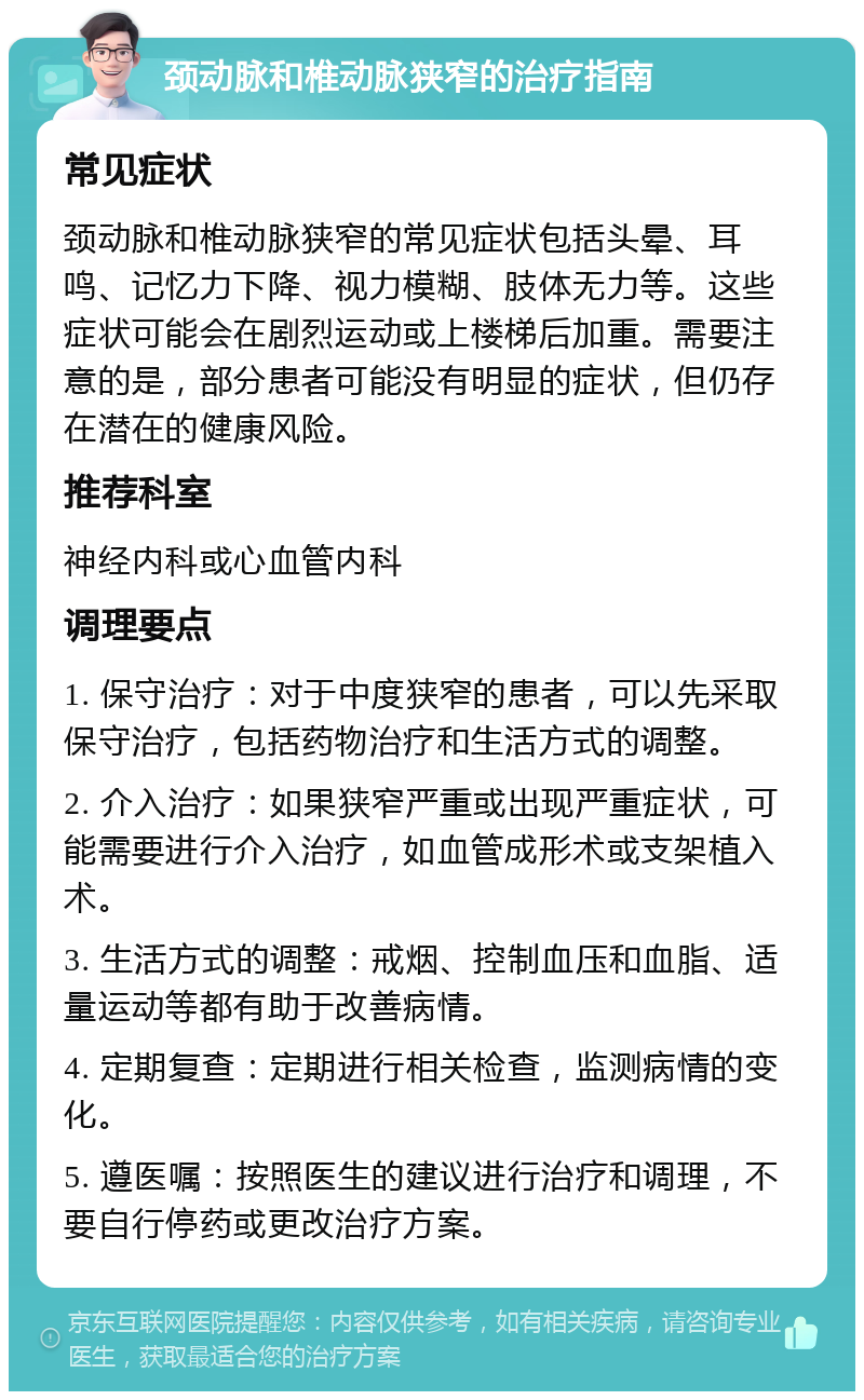 颈动脉和椎动脉狭窄的治疗指南 常见症状 颈动脉和椎动脉狭窄的常见症状包括头晕、耳鸣、记忆力下降、视力模糊、肢体无力等。这些症状可能会在剧烈运动或上楼梯后加重。需要注意的是，部分患者可能没有明显的症状，但仍存在潜在的健康风险。 推荐科室 神经内科或心血管内科 调理要点 1. 保守治疗：对于中度狭窄的患者，可以先采取保守治疗，包括药物治疗和生活方式的调整。 2. 介入治疗：如果狭窄严重或出现严重症状，可能需要进行介入治疗，如血管成形术或支架植入术。 3. 生活方式的调整：戒烟、控制血压和血脂、适量运动等都有助于改善病情。 4. 定期复查：定期进行相关检查，监测病情的变化。 5. 遵医嘱：按照医生的建议进行治疗和调理，不要自行停药或更改治疗方案。