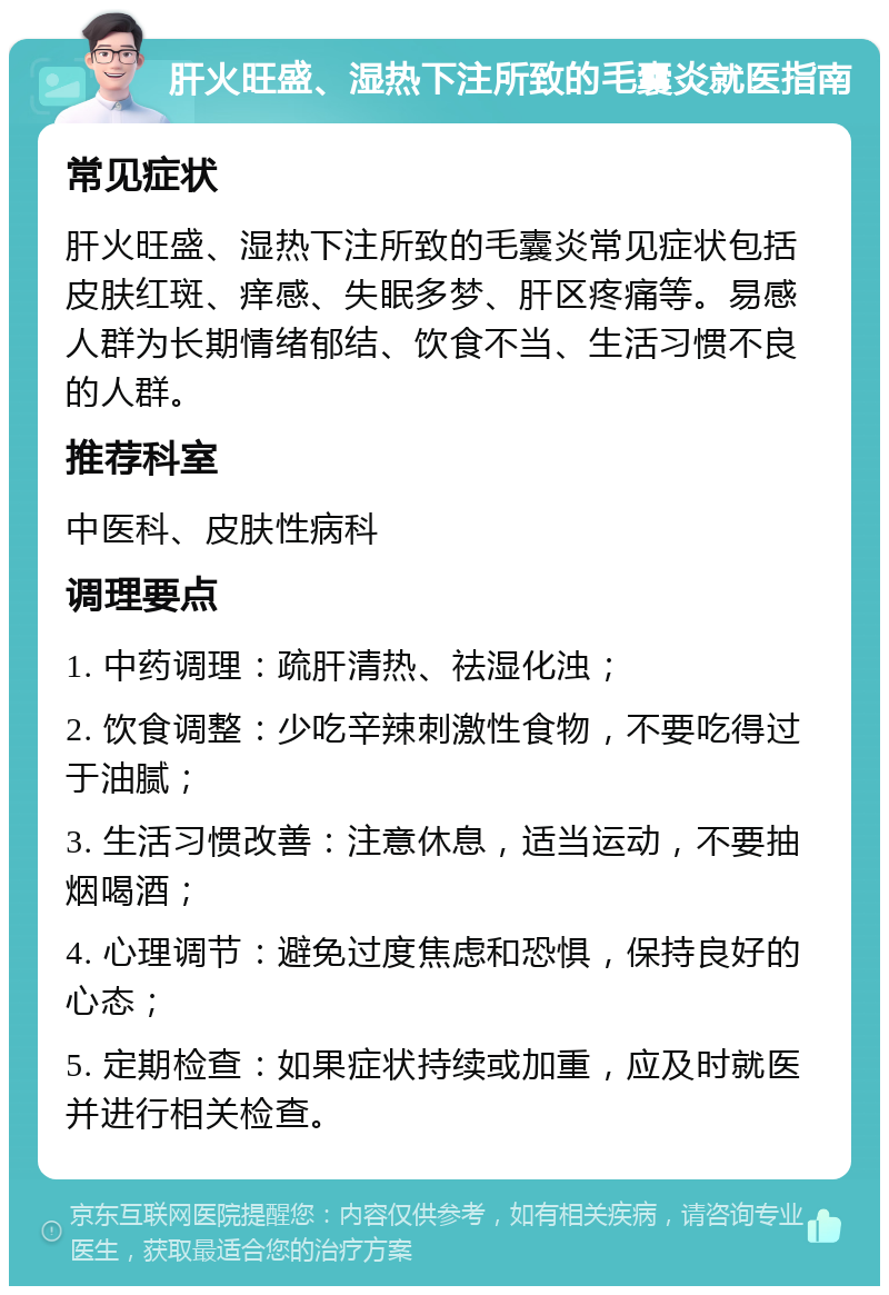 肝火旺盛、湿热下注所致的毛囊炎就医指南 常见症状 肝火旺盛、湿热下注所致的毛囊炎常见症状包括皮肤红斑、痒感、失眠多梦、肝区疼痛等。易感人群为长期情绪郁结、饮食不当、生活习惯不良的人群。 推荐科室 中医科、皮肤性病科 调理要点 1. 中药调理：疏肝清热、祛湿化浊； 2. 饮食调整：少吃辛辣刺激性食物，不要吃得过于油腻； 3. 生活习惯改善：注意休息，适当运动，不要抽烟喝酒； 4. 心理调节：避免过度焦虑和恐惧，保持良好的心态； 5. 定期检查：如果症状持续或加重，应及时就医并进行相关检查。