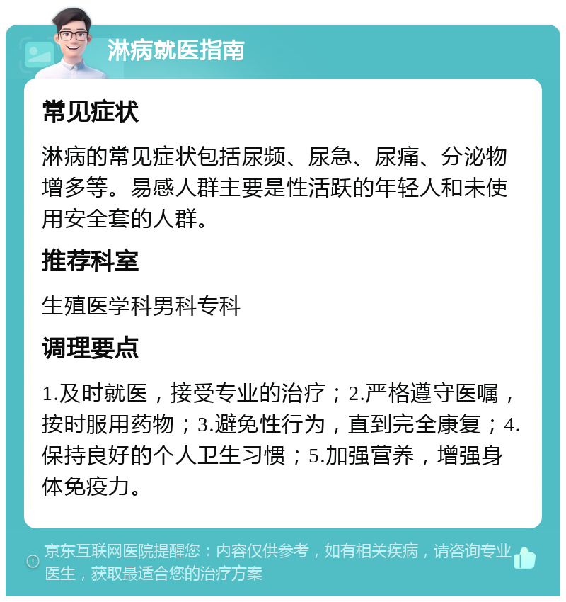 淋病就医指南 常见症状 淋病的常见症状包括尿频、尿急、尿痛、分泌物增多等。易感人群主要是性活跃的年轻人和未使用安全套的人群。 推荐科室 生殖医学科男科专科 调理要点 1.及时就医，接受专业的治疗；2.严格遵守医嘱，按时服用药物；3.避免性行为，直到完全康复；4.保持良好的个人卫生习惯；5.加强营养，增强身体免疫力。