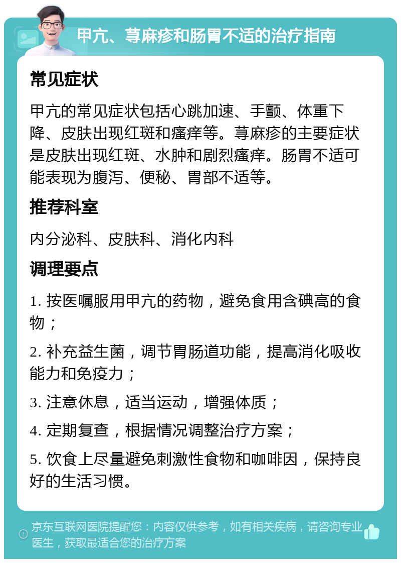 甲亢、荨麻疹和肠胃不适的治疗指南 常见症状 甲亢的常见症状包括心跳加速、手颤、体重下降、皮肤出现红斑和瘙痒等。荨麻疹的主要症状是皮肤出现红斑、水肿和剧烈瘙痒。肠胃不适可能表现为腹泻、便秘、胃部不适等。 推荐科室 内分泌科、皮肤科、消化内科 调理要点 1. 按医嘱服用甲亢的药物，避免食用含碘高的食物； 2. 补充益生菌，调节胃肠道功能，提高消化吸收能力和免疫力； 3. 注意休息，适当运动，增强体质； 4. 定期复查，根据情况调整治疗方案； 5. 饮食上尽量避免刺激性食物和咖啡因，保持良好的生活习惯。