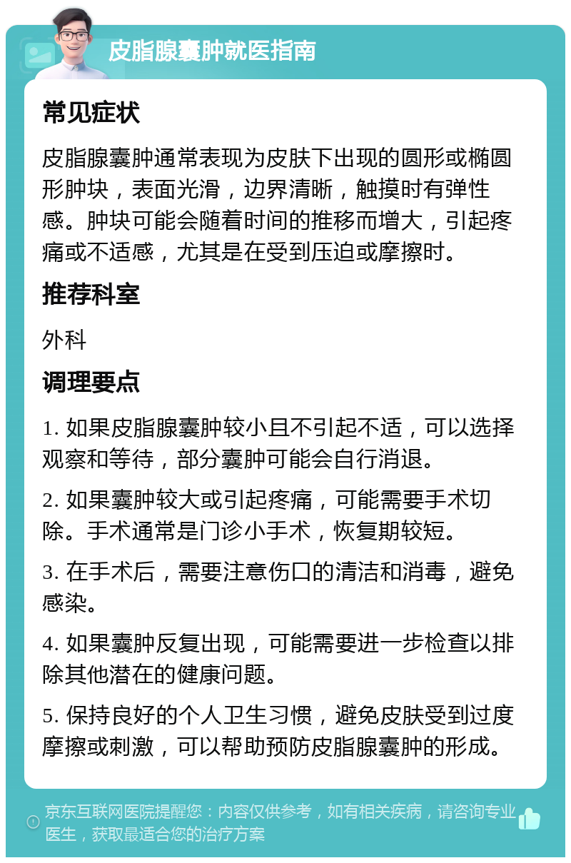 皮脂腺囊肿就医指南 常见症状 皮脂腺囊肿通常表现为皮肤下出现的圆形或椭圆形肿块，表面光滑，边界清晰，触摸时有弹性感。肿块可能会随着时间的推移而增大，引起疼痛或不适感，尤其是在受到压迫或摩擦时。 推荐科室 外科 调理要点 1. 如果皮脂腺囊肿较小且不引起不适，可以选择观察和等待，部分囊肿可能会自行消退。 2. 如果囊肿较大或引起疼痛，可能需要手术切除。手术通常是门诊小手术，恢复期较短。 3. 在手术后，需要注意伤口的清洁和消毒，避免感染。 4. 如果囊肿反复出现，可能需要进一步检查以排除其他潜在的健康问题。 5. 保持良好的个人卫生习惯，避免皮肤受到过度摩擦或刺激，可以帮助预防皮脂腺囊肿的形成。