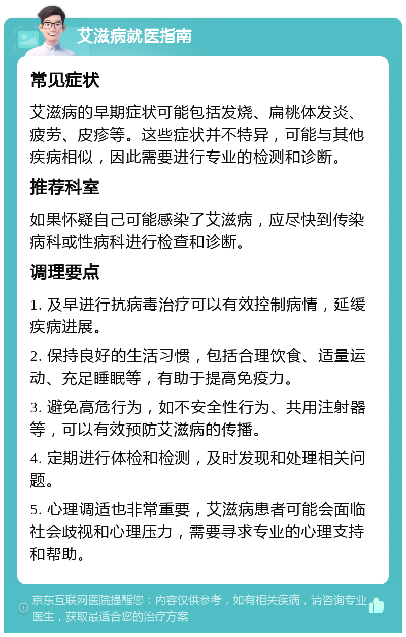 艾滋病就医指南 常见症状 艾滋病的早期症状可能包括发烧、扁桃体发炎、疲劳、皮疹等。这些症状并不特异，可能与其他疾病相似，因此需要进行专业的检测和诊断。 推荐科室 如果怀疑自己可能感染了艾滋病，应尽快到传染病科或性病科进行检查和诊断。 调理要点 1. 及早进行抗病毒治疗可以有效控制病情，延缓疾病进展。 2. 保持良好的生活习惯，包括合理饮食、适量运动、充足睡眠等，有助于提高免疫力。 3. 避免高危行为，如不安全性行为、共用注射器等，可以有效预防艾滋病的传播。 4. 定期进行体检和检测，及时发现和处理相关问题。 5. 心理调适也非常重要，艾滋病患者可能会面临社会歧视和心理压力，需要寻求专业的心理支持和帮助。