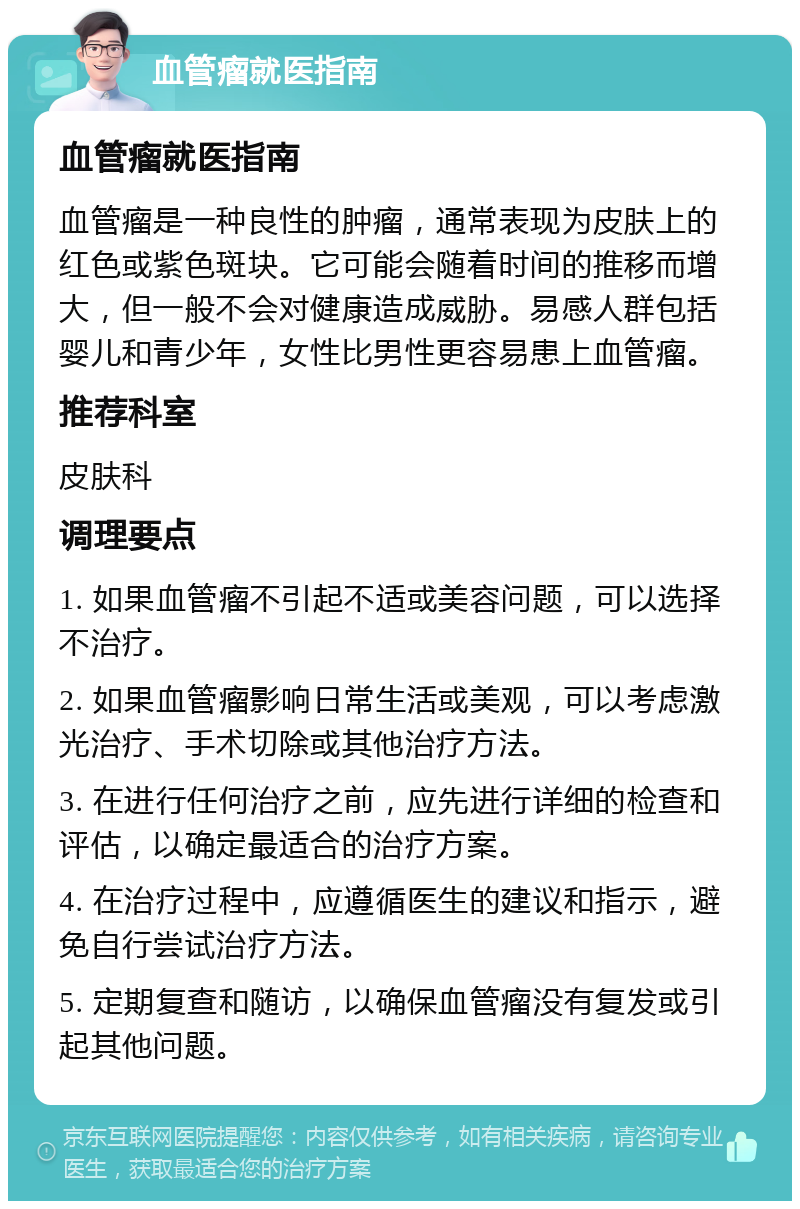 血管瘤就医指南 血管瘤就医指南 血管瘤是一种良性的肿瘤，通常表现为皮肤上的红色或紫色斑块。它可能会随着时间的推移而增大，但一般不会对健康造成威胁。易感人群包括婴儿和青少年，女性比男性更容易患上血管瘤。 推荐科室 皮肤科 调理要点 1. 如果血管瘤不引起不适或美容问题，可以选择不治疗。 2. 如果血管瘤影响日常生活或美观，可以考虑激光治疗、手术切除或其他治疗方法。 3. 在进行任何治疗之前，应先进行详细的检查和评估，以确定最适合的治疗方案。 4. 在治疗过程中，应遵循医生的建议和指示，避免自行尝试治疗方法。 5. 定期复查和随访，以确保血管瘤没有复发或引起其他问题。