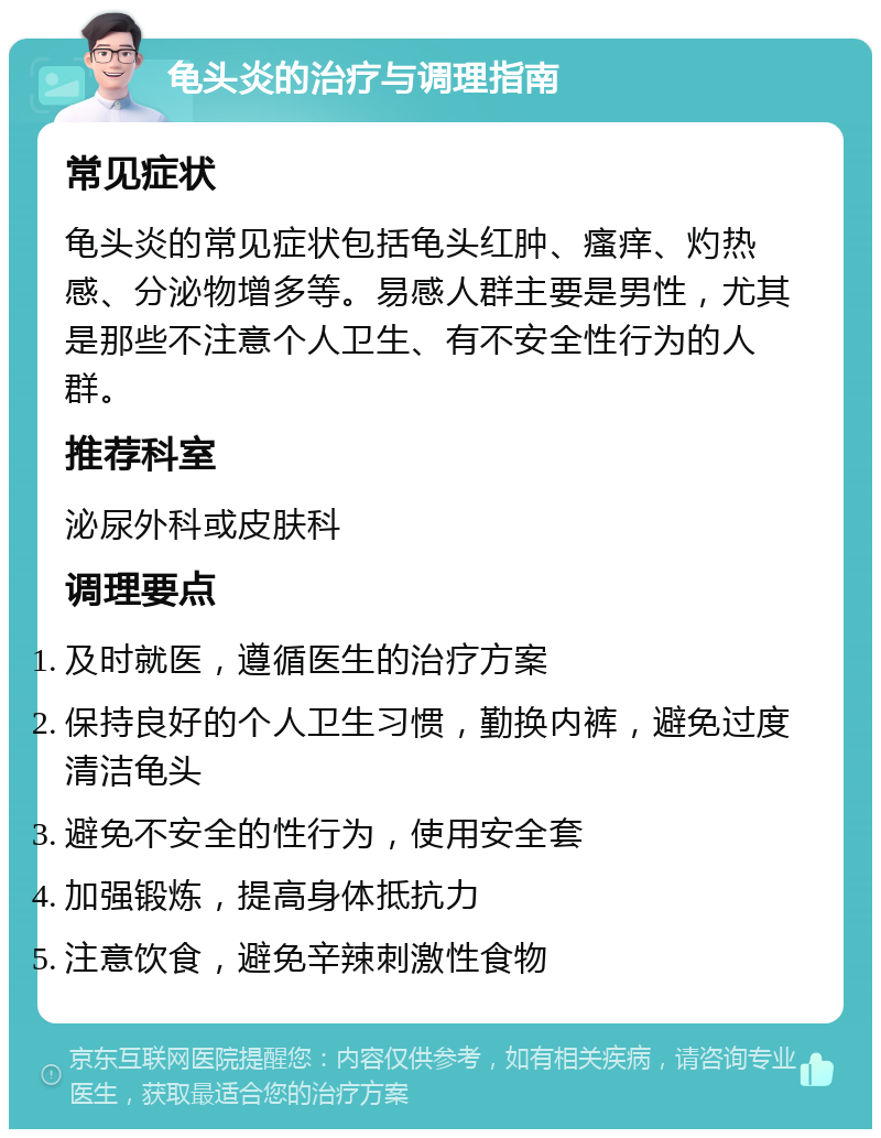 龟头炎的治疗与调理指南 常见症状 龟头炎的常见症状包括龟头红肿、瘙痒、灼热感、分泌物增多等。易感人群主要是男性，尤其是那些不注意个人卫生、有不安全性行为的人群。 推荐科室 泌尿外科或皮肤科 调理要点 及时就医，遵循医生的治疗方案 保持良好的个人卫生习惯，勤换内裤，避免过度清洁龟头 避免不安全的性行为，使用安全套 加强锻炼，提高身体抵抗力 注意饮食，避免辛辣刺激性食物