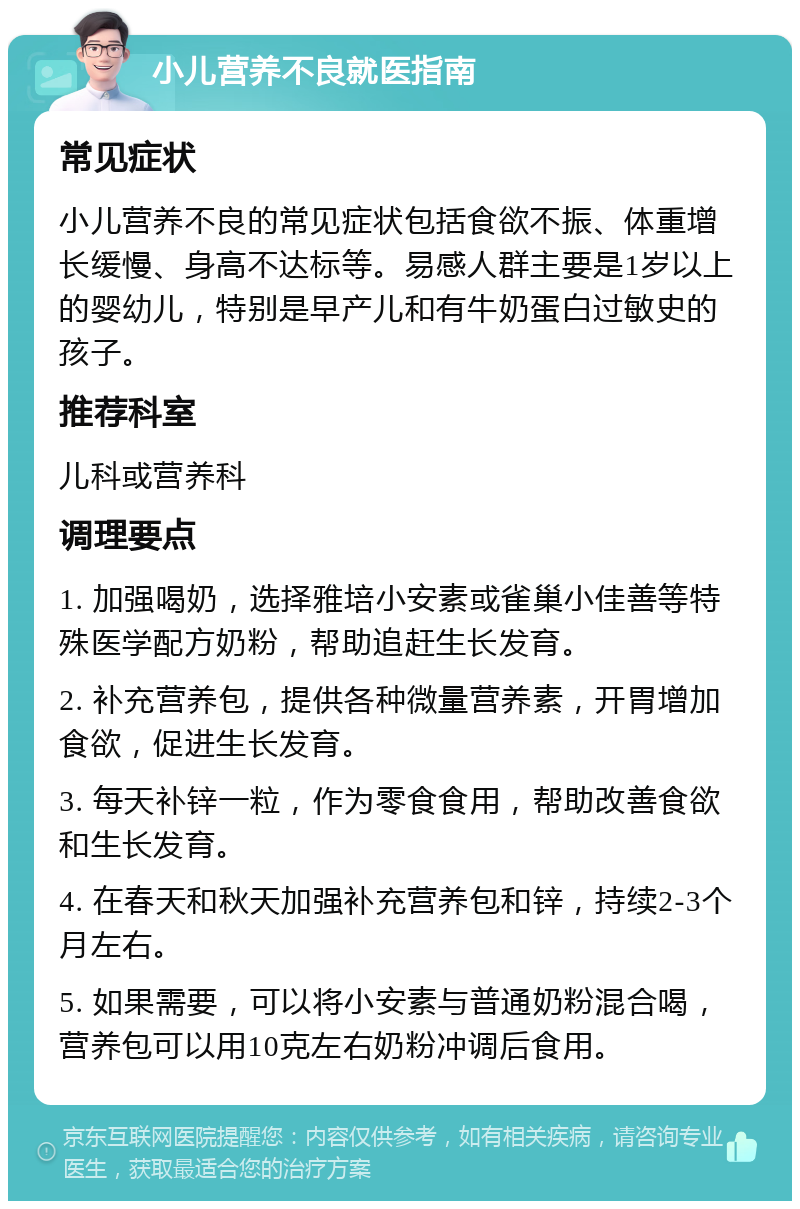 小儿营养不良就医指南 常见症状 小儿营养不良的常见症状包括食欲不振、体重增长缓慢、身高不达标等。易感人群主要是1岁以上的婴幼儿，特别是早产儿和有牛奶蛋白过敏史的孩子。 推荐科室 儿科或营养科 调理要点 1. 加强喝奶，选择雅培小安素或雀巢小佳善等特殊医学配方奶粉，帮助追赶生长发育。 2. 补充营养包，提供各种微量营养素，开胃增加食欲，促进生长发育。 3. 每天补锌一粒，作为零食食用，帮助改善食欲和生长发育。 4. 在春天和秋天加强补充营养包和锌，持续2-3个月左右。 5. 如果需要，可以将小安素与普通奶粉混合喝，营养包可以用10克左右奶粉冲调后食用。