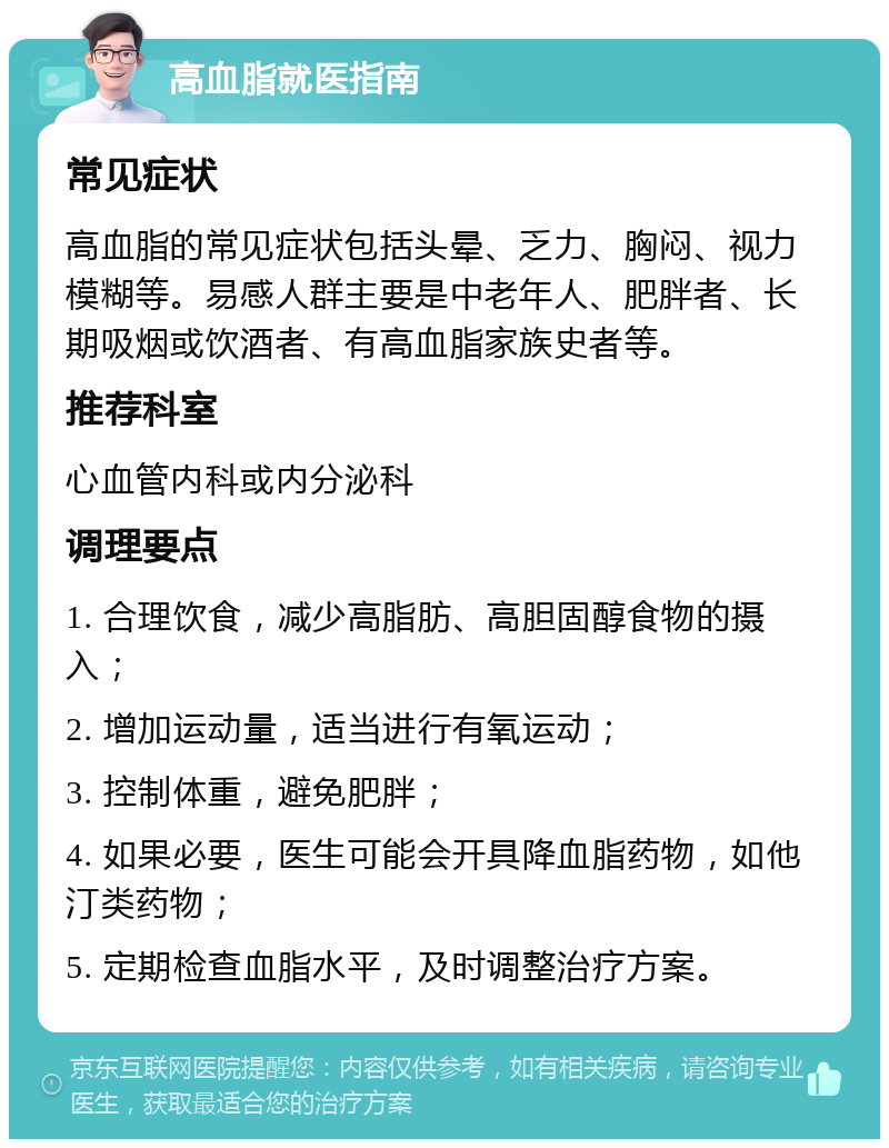 高血脂就医指南 常见症状 高血脂的常见症状包括头晕、乏力、胸闷、视力模糊等。易感人群主要是中老年人、肥胖者、长期吸烟或饮酒者、有高血脂家族史者等。 推荐科室 心血管内科或内分泌科 调理要点 1. 合理饮食，减少高脂肪、高胆固醇食物的摄入； 2. 增加运动量，适当进行有氧运动； 3. 控制体重，避免肥胖； 4. 如果必要，医生可能会开具降血脂药物，如他汀类药物； 5. 定期检查血脂水平，及时调整治疗方案。