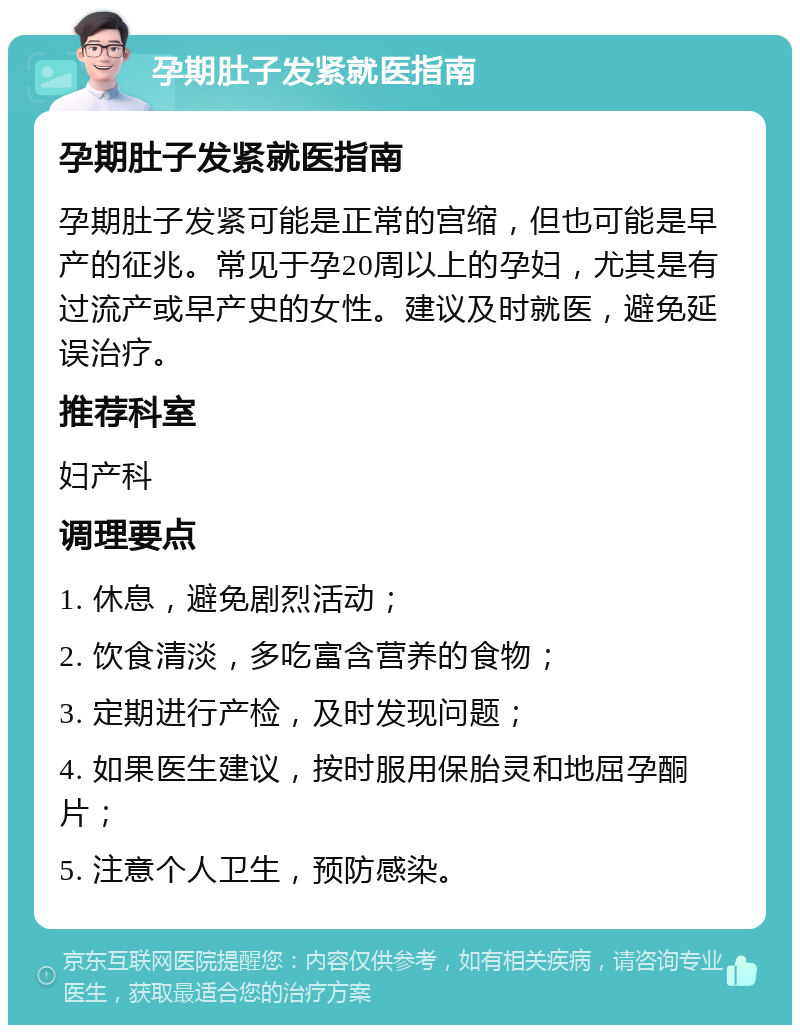 孕期肚子发紧就医指南 孕期肚子发紧就医指南 孕期肚子发紧可能是正常的宫缩，但也可能是早产的征兆。常见于孕20周以上的孕妇，尤其是有过流产或早产史的女性。建议及时就医，避免延误治疗。 推荐科室 妇产科 调理要点 1. 休息，避免剧烈活动； 2. 饮食清淡，多吃富含营养的食物； 3. 定期进行产检，及时发现问题； 4. 如果医生建议，按时服用保胎灵和地屈孕酮片； 5. 注意个人卫生，预防感染。