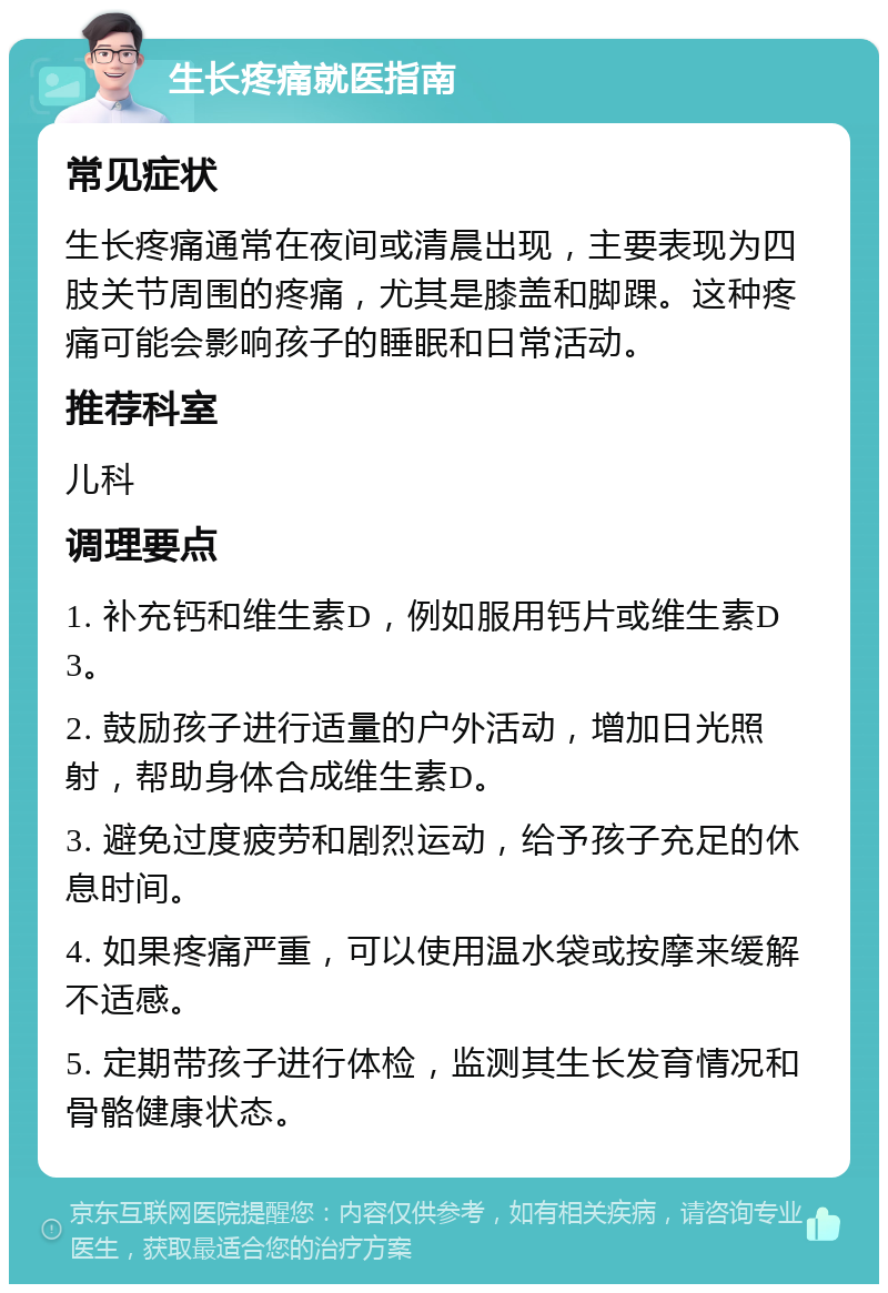 生长疼痛就医指南 常见症状 生长疼痛通常在夜间或清晨出现，主要表现为四肢关节周围的疼痛，尤其是膝盖和脚踝。这种疼痛可能会影响孩子的睡眠和日常活动。 推荐科室 儿科 调理要点 1. 补充钙和维生素D，例如服用钙片或维生素D3。 2. 鼓励孩子进行适量的户外活动，增加日光照射，帮助身体合成维生素D。 3. 避免过度疲劳和剧烈运动，给予孩子充足的休息时间。 4. 如果疼痛严重，可以使用温水袋或按摩来缓解不适感。 5. 定期带孩子进行体检，监测其生长发育情况和骨骼健康状态。