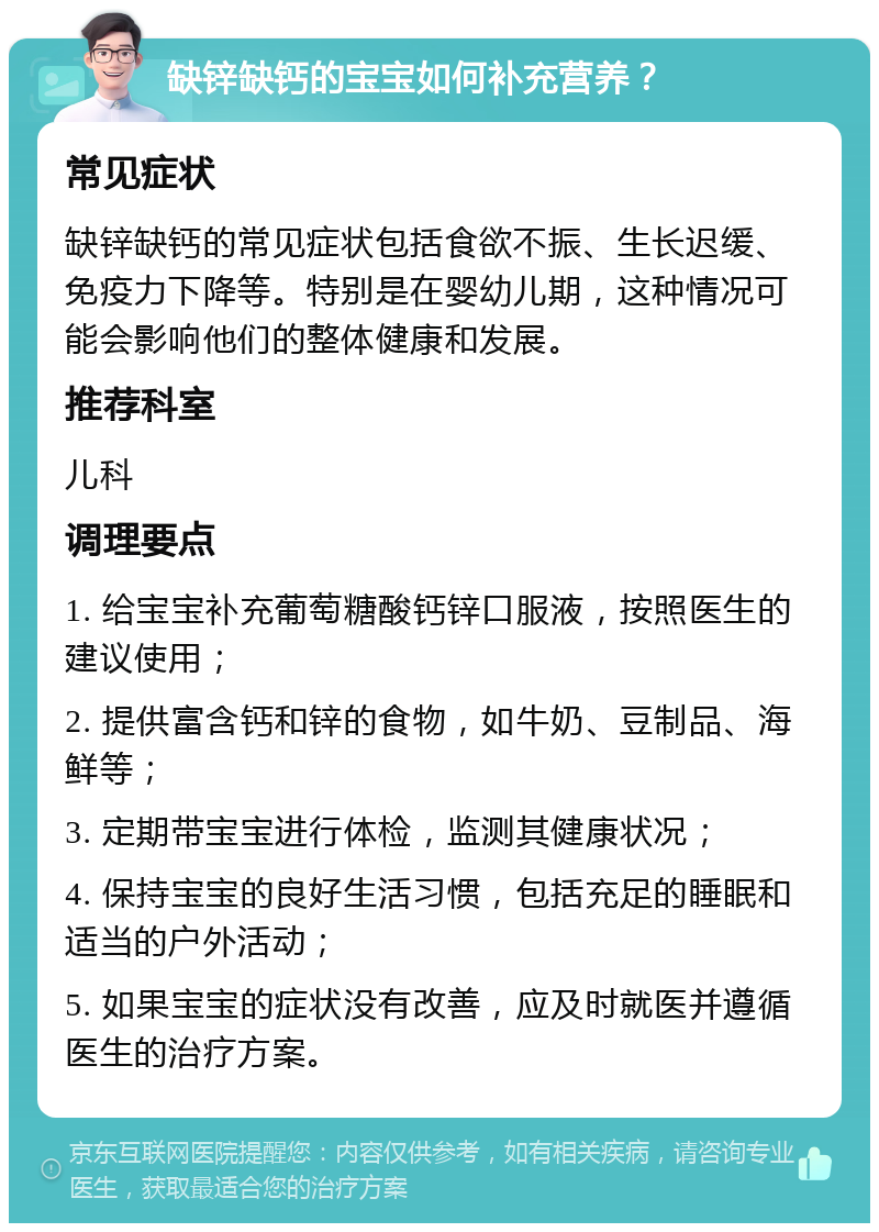 缺锌缺钙的宝宝如何补充营养？ 常见症状 缺锌缺钙的常见症状包括食欲不振、生长迟缓、免疫力下降等。特别是在婴幼儿期，这种情况可能会影响他们的整体健康和发展。 推荐科室 儿科 调理要点 1. 给宝宝补充葡萄糖酸钙锌口服液，按照医生的建议使用； 2. 提供富含钙和锌的食物，如牛奶、豆制品、海鲜等； 3. 定期带宝宝进行体检，监测其健康状况； 4. 保持宝宝的良好生活习惯，包括充足的睡眠和适当的户外活动； 5. 如果宝宝的症状没有改善，应及时就医并遵循医生的治疗方案。