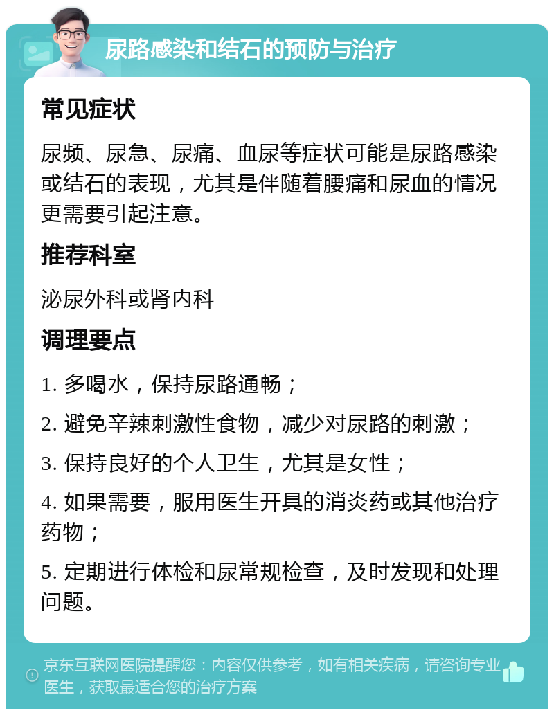 尿路感染和结石的预防与治疗 常见症状 尿频、尿急、尿痛、血尿等症状可能是尿路感染或结石的表现，尤其是伴随着腰痛和尿血的情况更需要引起注意。 推荐科室 泌尿外科或肾内科 调理要点 1. 多喝水，保持尿路通畅； 2. 避免辛辣刺激性食物，减少对尿路的刺激； 3. 保持良好的个人卫生，尤其是女性； 4. 如果需要，服用医生开具的消炎药或其他治疗药物； 5. 定期进行体检和尿常规检查，及时发现和处理问题。