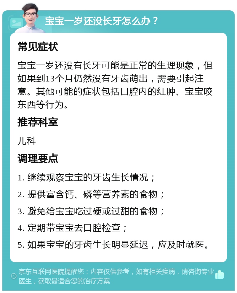 宝宝一岁还没长牙怎么办？ 常见症状 宝宝一岁还没有长牙可能是正常的生理现象，但如果到13个月仍然没有牙齿萌出，需要引起注意。其他可能的症状包括口腔内的红肿、宝宝咬东西等行为。 推荐科室 儿科 调理要点 1. 继续观察宝宝的牙齿生长情况； 2. 提供富含钙、磷等营养素的食物； 3. 避免给宝宝吃过硬或过甜的食物； 4. 定期带宝宝去口腔检查； 5. 如果宝宝的牙齿生长明显延迟，应及时就医。