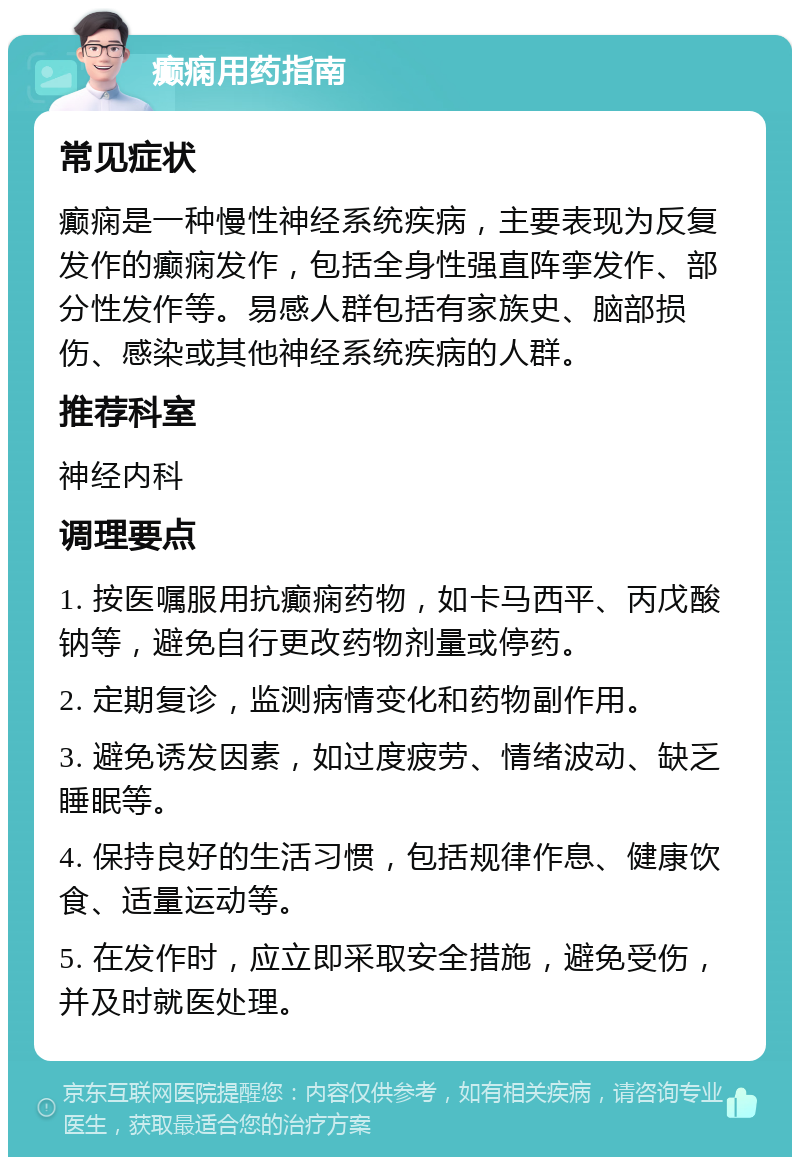 癫痫用药指南 常见症状 癫痫是一种慢性神经系统疾病，主要表现为反复发作的癫痫发作，包括全身性强直阵挛发作、部分性发作等。易感人群包括有家族史、脑部损伤、感染或其他神经系统疾病的人群。 推荐科室 神经内科 调理要点 1. 按医嘱服用抗癫痫药物，如卡马西平、丙戊酸钠等，避免自行更改药物剂量或停药。 2. 定期复诊，监测病情变化和药物副作用。 3. 避免诱发因素，如过度疲劳、情绪波动、缺乏睡眠等。 4. 保持良好的生活习惯，包括规律作息、健康饮食、适量运动等。 5. 在发作时，应立即采取安全措施，避免受伤，并及时就医处理。