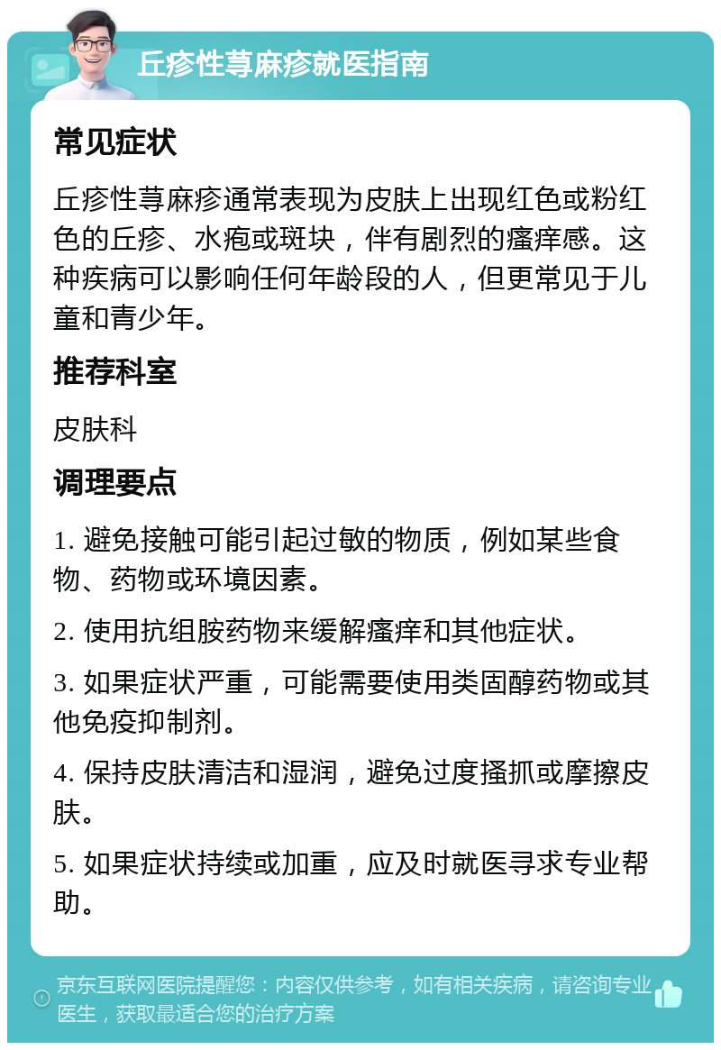 丘疹性荨麻疹就医指南 常见症状 丘疹性荨麻疹通常表现为皮肤上出现红色或粉红色的丘疹、水疱或斑块，伴有剧烈的瘙痒感。这种疾病可以影响任何年龄段的人，但更常见于儿童和青少年。 推荐科室 皮肤科 调理要点 1. 避免接触可能引起过敏的物质，例如某些食物、药物或环境因素。 2. 使用抗组胺药物来缓解瘙痒和其他症状。 3. 如果症状严重，可能需要使用类固醇药物或其他免疫抑制剂。 4. 保持皮肤清洁和湿润，避免过度搔抓或摩擦皮肤。 5. 如果症状持续或加重，应及时就医寻求专业帮助。