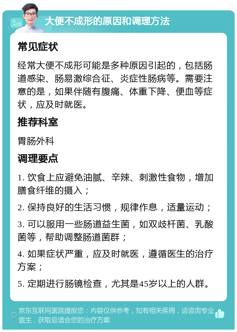 大便不成形的原因和调理方法 常见症状 经常大便不成形可能是多种原因引起的，包括肠道感染、肠易激综合征、炎症性肠病等。需要注意的是，如果伴随有腹痛、体重下降、便血等症状，应及时就医。 推荐科室 胃肠外科 调理要点 1. 饮食上应避免油腻、辛辣、刺激性食物，增加膳食纤维的摄入； 2. 保持良好的生活习惯，规律作息，适量运动； 3. 可以服用一些肠道益生菌，如双歧杆菌、乳酸菌等，帮助调整肠道菌群； 4. 如果症状严重，应及时就医，遵循医生的治疗方案； 5. 定期进行肠镜检查，尤其是45岁以上的人群。