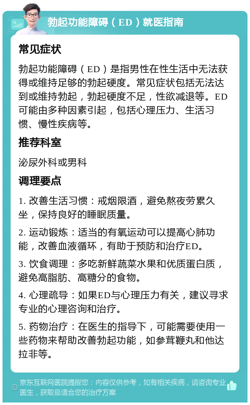 勃起功能障碍（ED）就医指南 常见症状 勃起功能障碍（ED）是指男性在性生活中无法获得或维持足够的勃起硬度。常见症状包括无法达到或维持勃起，勃起硬度不足，性欲减退等。ED可能由多种因素引起，包括心理压力、生活习惯、慢性疾病等。 推荐科室 泌尿外科或男科 调理要点 1. 改善生活习惯：戒烟限酒，避免熬夜劳累久坐，保持良好的睡眠质量。 2. 运动锻炼：适当的有氧运动可以提高心肺功能，改善血液循环，有助于预防和治疗ED。 3. 饮食调理：多吃新鲜蔬菜水果和优质蛋白质，避免高脂肪、高糖分的食物。 4. 心理疏导：如果ED与心理压力有关，建议寻求专业的心理咨询和治疗。 5. 药物治疗：在医生的指导下，可能需要使用一些药物来帮助改善勃起功能，如参茸鞭丸和他达拉非等。