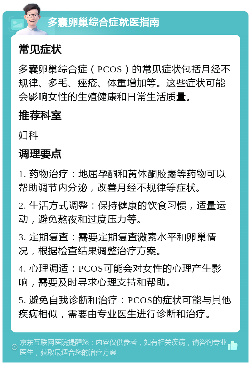 多囊卵巢综合症就医指南 常见症状 多囊卵巢综合症（PCOS）的常见症状包括月经不规律、多毛、痤疮、体重增加等。这些症状可能会影响女性的生殖健康和日常生活质量。 推荐科室 妇科 调理要点 1. 药物治疗：地屈孕酮和黄体酮胶囊等药物可以帮助调节内分泌，改善月经不规律等症状。 2. 生活方式调整：保持健康的饮食习惯，适量运动，避免熬夜和过度压力等。 3. 定期复查：需要定期复查激素水平和卵巢情况，根据检查结果调整治疗方案。 4. 心理调适：PCOS可能会对女性的心理产生影响，需要及时寻求心理支持和帮助。 5. 避免自我诊断和治疗：PCOS的症状可能与其他疾病相似，需要由专业医生进行诊断和治疗。