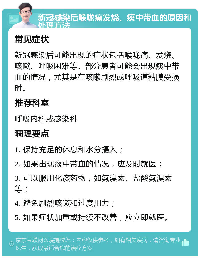 新冠感染后喉咙痛发烧、痰中带血的原因和处理方法 常见症状 新冠感染后可能出现的症状包括喉咙痛、发烧、咳嗽、呼吸困难等。部分患者可能会出现痰中带血的情况，尤其是在咳嗽剧烈或呼吸道粘膜受损时。 推荐科室 呼吸内科或感染科 调理要点 1. 保持充足的休息和水分摄入； 2. 如果出现痰中带血的情况，应及时就医； 3. 可以服用化痰药物，如氨溴索、盐酸氨溴索等； 4. 避免剧烈咳嗽和过度用力； 5. 如果症状加重或持续不改善，应立即就医。