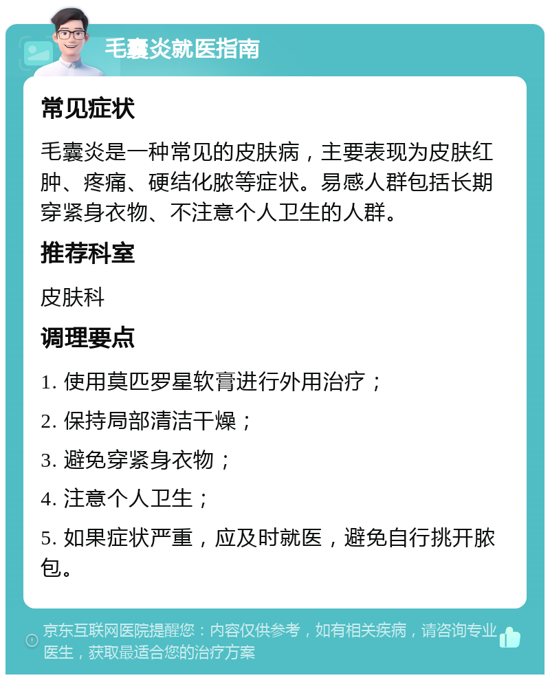 毛囊炎就医指南 常见症状 毛囊炎是一种常见的皮肤病，主要表现为皮肤红肿、疼痛、硬结化脓等症状。易感人群包括长期穿紧身衣物、不注意个人卫生的人群。 推荐科室 皮肤科 调理要点 1. 使用莫匹罗星软膏进行外用治疗； 2. 保持局部清洁干燥； 3. 避免穿紧身衣物； 4. 注意个人卫生； 5. 如果症状严重，应及时就医，避免自行挑开脓包。