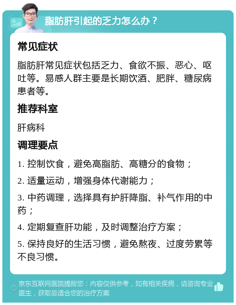 脂肪肝引起的乏力怎么办？ 常见症状 脂肪肝常见症状包括乏力、食欲不振、恶心、呕吐等。易感人群主要是长期饮酒、肥胖、糖尿病患者等。 推荐科室 肝病科 调理要点 1. 控制饮食，避免高脂肪、高糖分的食物； 2. 适量运动，增强身体代谢能力； 3. 中药调理，选择具有护肝降脂、补气作用的中药； 4. 定期复查肝功能，及时调整治疗方案； 5. 保持良好的生活习惯，避免熬夜、过度劳累等不良习惯。