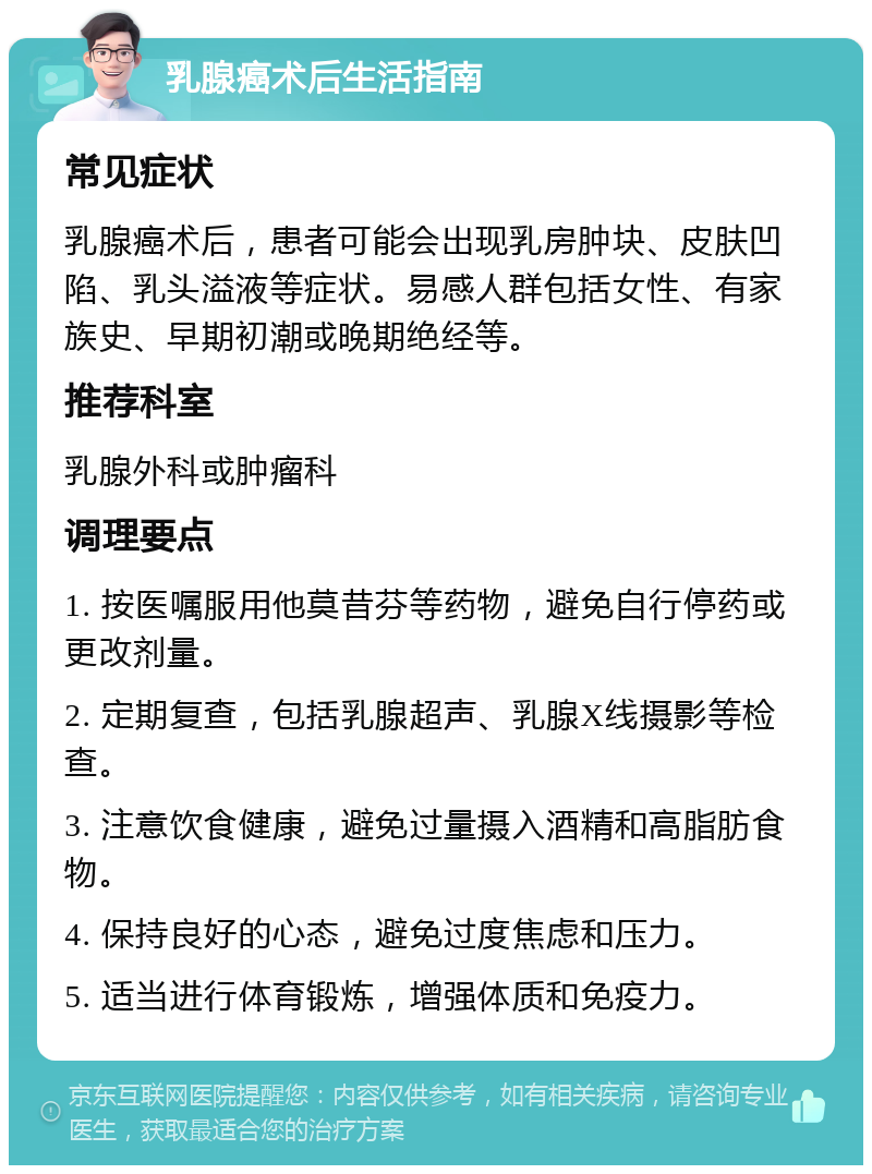 乳腺癌术后生活指南 常见症状 乳腺癌术后，患者可能会出现乳房肿块、皮肤凹陷、乳头溢液等症状。易感人群包括女性、有家族史、早期初潮或晚期绝经等。 推荐科室 乳腺外科或肿瘤科 调理要点 1. 按医嘱服用他莫昔芬等药物，避免自行停药或更改剂量。 2. 定期复查，包括乳腺超声、乳腺X线摄影等检查。 3. 注意饮食健康，避免过量摄入酒精和高脂肪食物。 4. 保持良好的心态，避免过度焦虑和压力。 5. 适当进行体育锻炼，增强体质和免疫力。