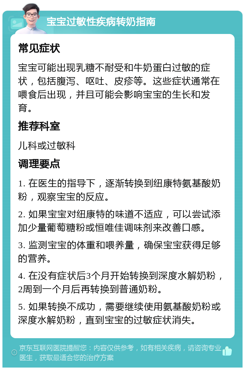 宝宝过敏性疾病转奶指南 常见症状 宝宝可能出现乳糖不耐受和牛奶蛋白过敏的症状，包括腹泻、呕吐、皮疹等。这些症状通常在喂食后出现，并且可能会影响宝宝的生长和发育。 推荐科室 儿科或过敏科 调理要点 1. 在医生的指导下，逐渐转换到纽康特氨基酸奶粉，观察宝宝的反应。 2. 如果宝宝对纽康特的味道不适应，可以尝试添加少量葡萄糖粉或恒唯佳调味剂来改善口感。 3. 监测宝宝的体重和喂养量，确保宝宝获得足够的营养。 4. 在没有症状后3个月开始转换到深度水解奶粉，2周到一个月后再转换到普通奶粉。 5. 如果转换不成功，需要继续使用氨基酸奶粉或深度水解奶粉，直到宝宝的过敏症状消失。