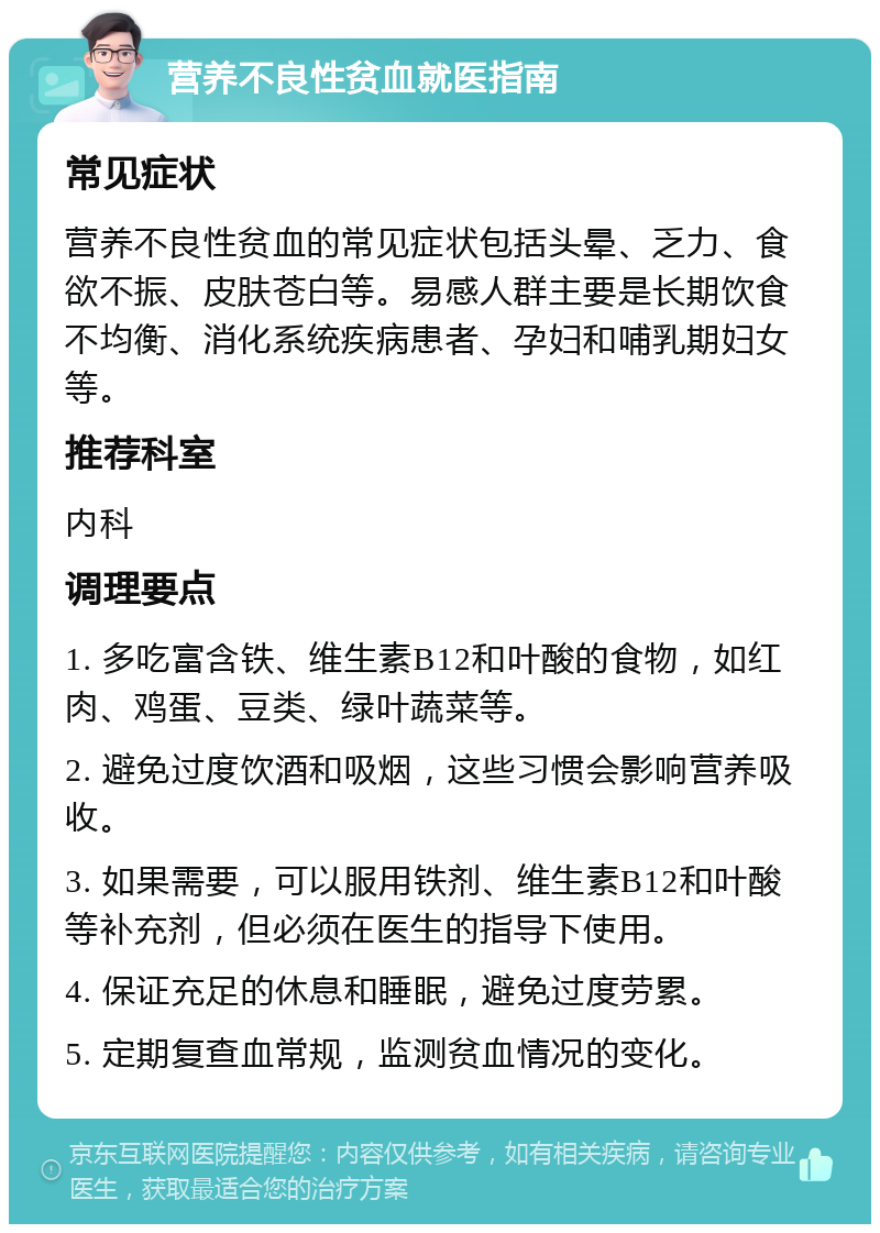 营养不良性贫血就医指南 常见症状 营养不良性贫血的常见症状包括头晕、乏力、食欲不振、皮肤苍白等。易感人群主要是长期饮食不均衡、消化系统疾病患者、孕妇和哺乳期妇女等。 推荐科室 内科 调理要点 1. 多吃富含铁、维生素B12和叶酸的食物，如红肉、鸡蛋、豆类、绿叶蔬菜等。 2. 避免过度饮酒和吸烟，这些习惯会影响营养吸收。 3. 如果需要，可以服用铁剂、维生素B12和叶酸等补充剂，但必须在医生的指导下使用。 4. 保证充足的休息和睡眠，避免过度劳累。 5. 定期复查血常规，监测贫血情况的变化。