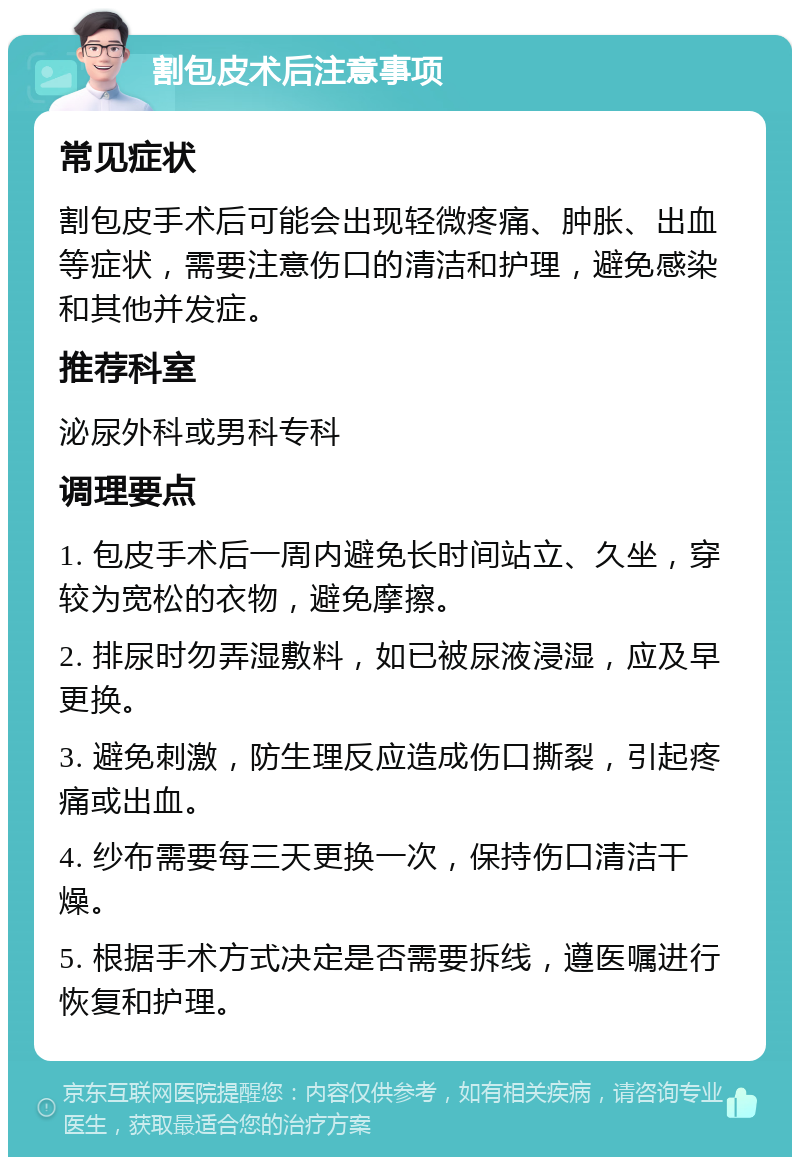 割包皮术后注意事项 常见症状 割包皮手术后可能会出现轻微疼痛、肿胀、出血等症状，需要注意伤口的清洁和护理，避免感染和其他并发症。 推荐科室 泌尿外科或男科专科 调理要点 1. 包皮手术后一周内避免长时间站立、久坐，穿较为宽松的衣物，避免摩擦。 2. 排尿时勿弄湿敷料，如已被尿液浸湿，应及早更换。 3. 避免刺激，防生理反应造成伤口撕裂，引起疼痛或出血。 4. 纱布需要每三天更换一次，保持伤口清洁干燥。 5. 根据手术方式决定是否需要拆线，遵医嘱进行恢复和护理。