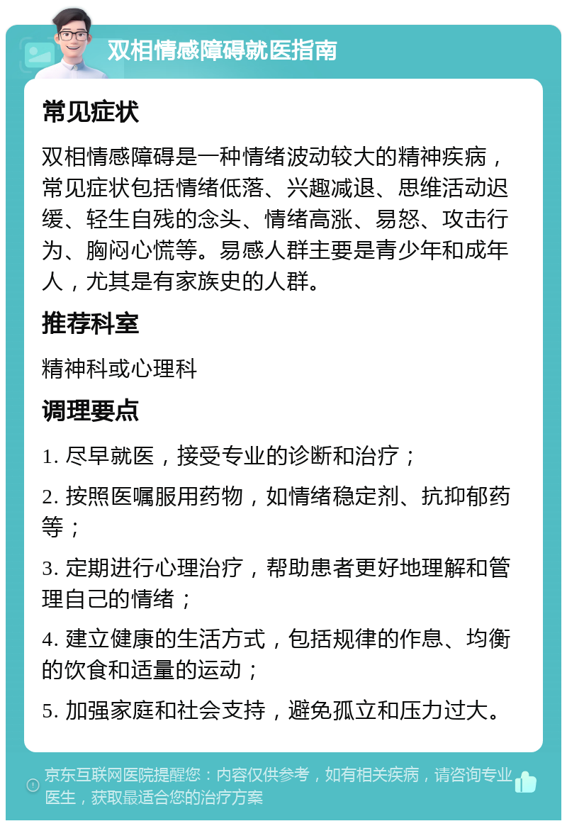 双相情感障碍就医指南 常见症状 双相情感障碍是一种情绪波动较大的精神疾病，常见症状包括情绪低落、兴趣减退、思维活动迟缓、轻生自残的念头、情绪高涨、易怒、攻击行为、胸闷心慌等。易感人群主要是青少年和成年人，尤其是有家族史的人群。 推荐科室 精神科或心理科 调理要点 1. 尽早就医，接受专业的诊断和治疗； 2. 按照医嘱服用药物，如情绪稳定剂、抗抑郁药等； 3. 定期进行心理治疗，帮助患者更好地理解和管理自己的情绪； 4. 建立健康的生活方式，包括规律的作息、均衡的饮食和适量的运动； 5. 加强家庭和社会支持，避免孤立和压力过大。