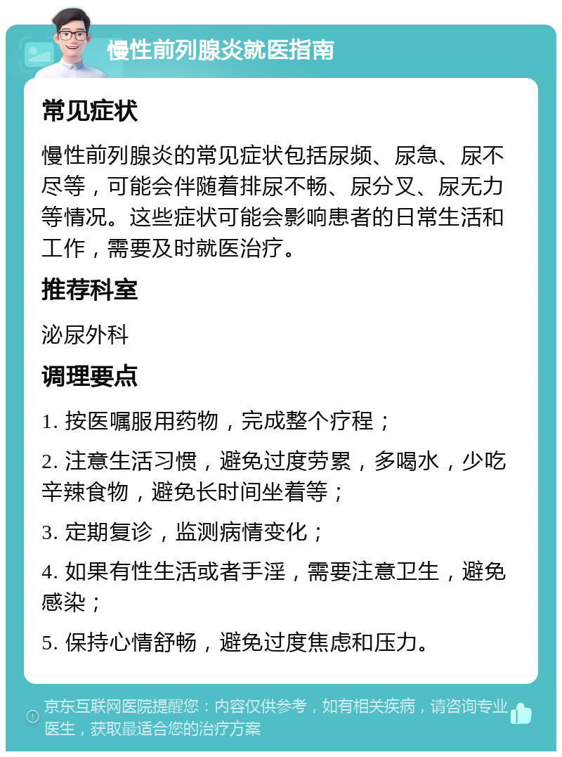 慢性前列腺炎就医指南 常见症状 慢性前列腺炎的常见症状包括尿频、尿急、尿不尽等，可能会伴随着排尿不畅、尿分叉、尿无力等情况。这些症状可能会影响患者的日常生活和工作，需要及时就医治疗。 推荐科室 泌尿外科 调理要点 1. 按医嘱服用药物，完成整个疗程； 2. 注意生活习惯，避免过度劳累，多喝水，少吃辛辣食物，避免长时间坐着等； 3. 定期复诊，监测病情变化； 4. 如果有性生活或者手淫，需要注意卫生，避免感染； 5. 保持心情舒畅，避免过度焦虑和压力。