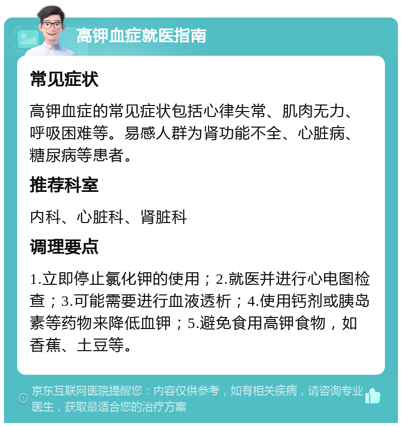 高钾血症就医指南 常见症状 高钾血症的常见症状包括心律失常、肌肉无力、呼吸困难等。易感人群为肾功能不全、心脏病、糖尿病等患者。 推荐科室 内科、心脏科、肾脏科 调理要点 1.立即停止氯化钾的使用；2.就医并进行心电图检查；3.可能需要进行血液透析；4.使用钙剂或胰岛素等药物来降低血钾；5.避免食用高钾食物，如香蕉、土豆等。