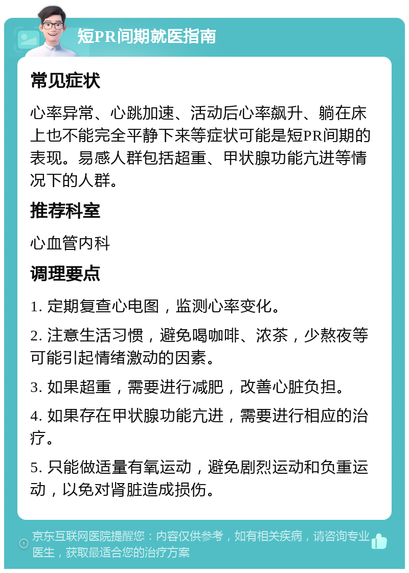 短PR间期就医指南 常见症状 心率异常、心跳加速、活动后心率飙升、躺在床上也不能完全平静下来等症状可能是短PR间期的表现。易感人群包括超重、甲状腺功能亢进等情况下的人群。 推荐科室 心血管内科 调理要点 1. 定期复查心电图，监测心率变化。 2. 注意生活习惯，避免喝咖啡、浓茶，少熬夜等可能引起情绪激动的因素。 3. 如果超重，需要进行减肥，改善心脏负担。 4. 如果存在甲状腺功能亢进，需要进行相应的治疗。 5. 只能做适量有氧运动，避免剧烈运动和负重运动，以免对肾脏造成损伤。