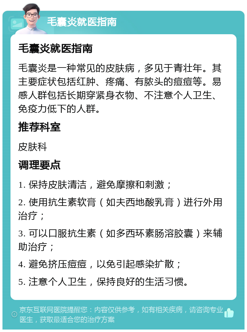 毛囊炎就医指南 毛囊炎就医指南 毛囊炎是一种常见的皮肤病，多见于青壮年。其主要症状包括红肿、疼痛、有脓头的痘痘等。易感人群包括长期穿紧身衣物、不注意个人卫生、免疫力低下的人群。 推荐科室 皮肤科 调理要点 1. 保持皮肤清洁，避免摩擦和刺激； 2. 使用抗生素软膏（如夫西地酸乳膏）进行外用治疗； 3. 可以口服抗生素（如多西环素肠溶胶囊）来辅助治疗； 4. 避免挤压痘痘，以免引起感染扩散； 5. 注意个人卫生，保持良好的生活习惯。