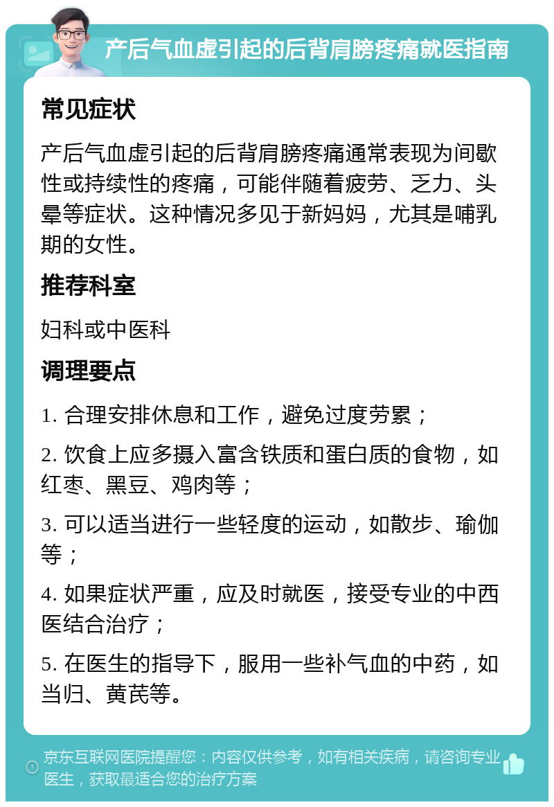 产后气血虚引起的后背肩膀疼痛就医指南 常见症状 产后气血虚引起的后背肩膀疼痛通常表现为间歇性或持续性的疼痛，可能伴随着疲劳、乏力、头晕等症状。这种情况多见于新妈妈，尤其是哺乳期的女性。 推荐科室 妇科或中医科 调理要点 1. 合理安排休息和工作，避免过度劳累； 2. 饮食上应多摄入富含铁质和蛋白质的食物，如红枣、黑豆、鸡肉等； 3. 可以适当进行一些轻度的运动，如散步、瑜伽等； 4. 如果症状严重，应及时就医，接受专业的中西医结合治疗； 5. 在医生的指导下，服用一些补气血的中药，如当归、黄芪等。