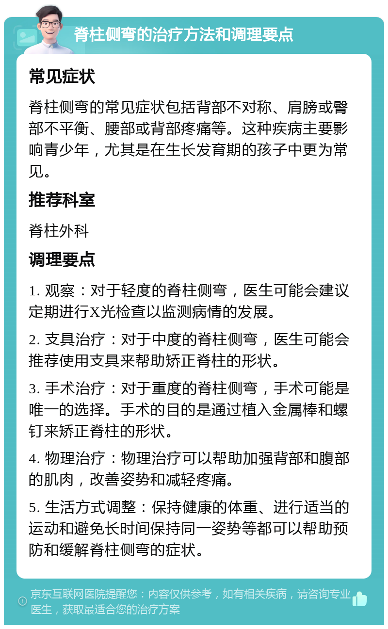 脊柱侧弯的治疗方法和调理要点 常见症状 脊柱侧弯的常见症状包括背部不对称、肩膀或臀部不平衡、腰部或背部疼痛等。这种疾病主要影响青少年，尤其是在生长发育期的孩子中更为常见。 推荐科室 脊柱外科 调理要点 1. 观察：对于轻度的脊柱侧弯，医生可能会建议定期进行X光检查以监测病情的发展。 2. 支具治疗：对于中度的脊柱侧弯，医生可能会推荐使用支具来帮助矫正脊柱的形状。 3. 手术治疗：对于重度的脊柱侧弯，手术可能是唯一的选择。手术的目的是通过植入金属棒和螺钉来矫正脊柱的形状。 4. 物理治疗：物理治疗可以帮助加强背部和腹部的肌肉，改善姿势和减轻疼痛。 5. 生活方式调整：保持健康的体重、进行适当的运动和避免长时间保持同一姿势等都可以帮助预防和缓解脊柱侧弯的症状。