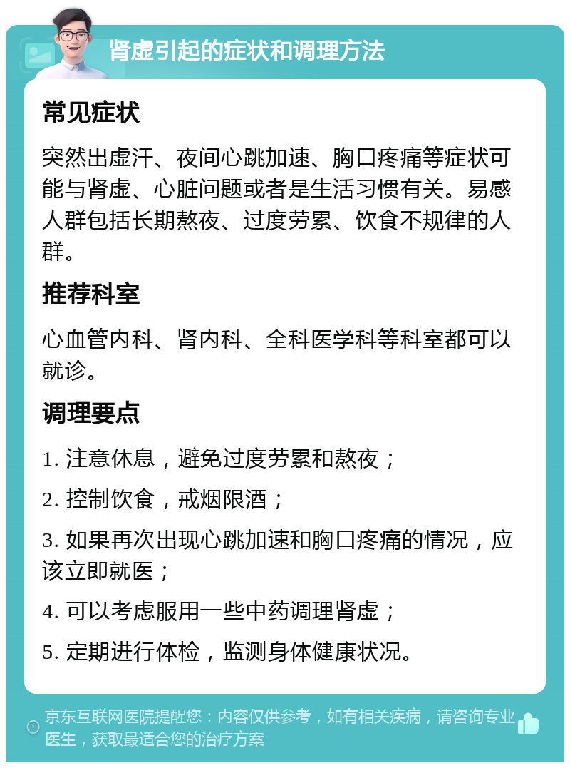 肾虚引起的症状和调理方法 常见症状 突然出虚汗、夜间心跳加速、胸口疼痛等症状可能与肾虚、心脏问题或者是生活习惯有关。易感人群包括长期熬夜、过度劳累、饮食不规律的人群。 推荐科室 心血管内科、肾内科、全科医学科等科室都可以就诊。 调理要点 1. 注意休息，避免过度劳累和熬夜； 2. 控制饮食，戒烟限酒； 3. 如果再次出现心跳加速和胸口疼痛的情况，应该立即就医； 4. 可以考虑服用一些中药调理肾虚； 5. 定期进行体检，监测身体健康状况。