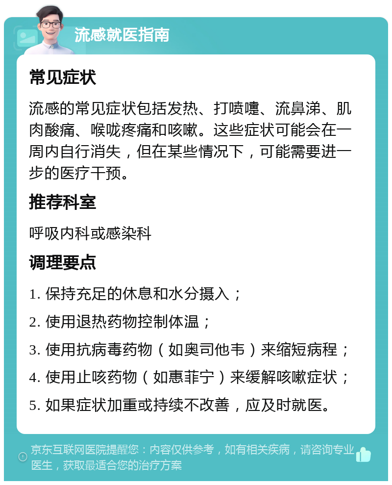 流感就医指南 常见症状 流感的常见症状包括发热、打喷嚏、流鼻涕、肌肉酸痛、喉咙疼痛和咳嗽。这些症状可能会在一周内自行消失，但在某些情况下，可能需要进一步的医疗干预。 推荐科室 呼吸内科或感染科 调理要点 1. 保持充足的休息和水分摄入； 2. 使用退热药物控制体温； 3. 使用抗病毒药物（如奥司他韦）来缩短病程； 4. 使用止咳药物（如惠菲宁）来缓解咳嗽症状； 5. 如果症状加重或持续不改善，应及时就医。