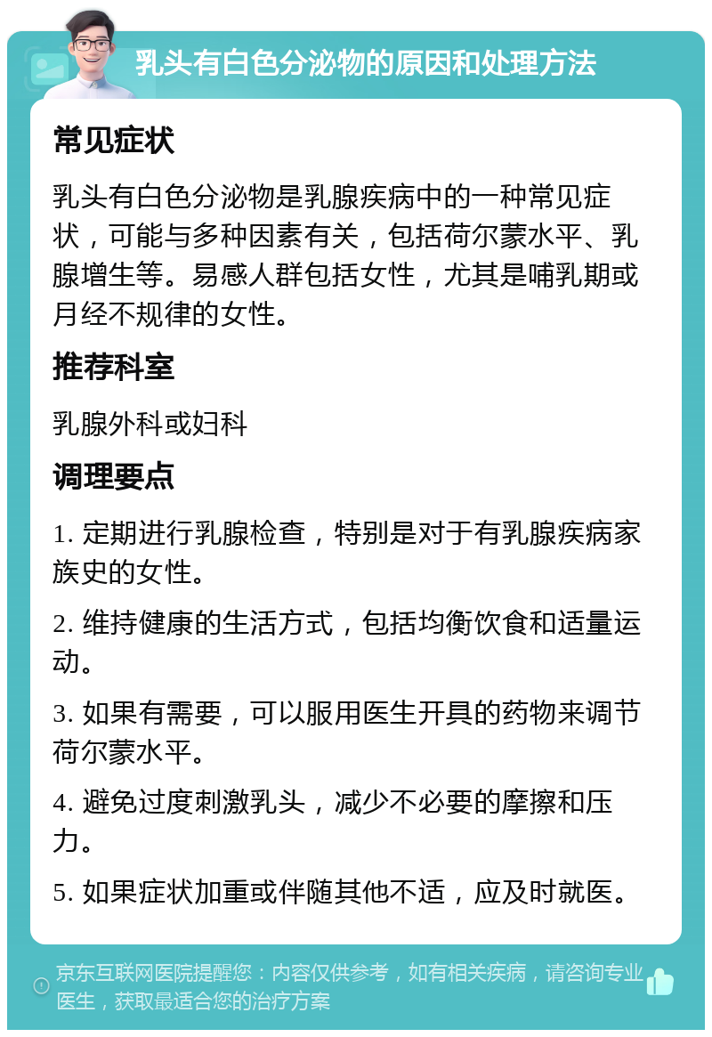 乳头有白色分泌物的原因和处理方法 常见症状 乳头有白色分泌物是乳腺疾病中的一种常见症状，可能与多种因素有关，包括荷尔蒙水平、乳腺增生等。易感人群包括女性，尤其是哺乳期或月经不规律的女性。 推荐科室 乳腺外科或妇科 调理要点 1. 定期进行乳腺检查，特别是对于有乳腺疾病家族史的女性。 2. 维持健康的生活方式，包括均衡饮食和适量运动。 3. 如果有需要，可以服用医生开具的药物来调节荷尔蒙水平。 4. 避免过度刺激乳头，减少不必要的摩擦和压力。 5. 如果症状加重或伴随其他不适，应及时就医。