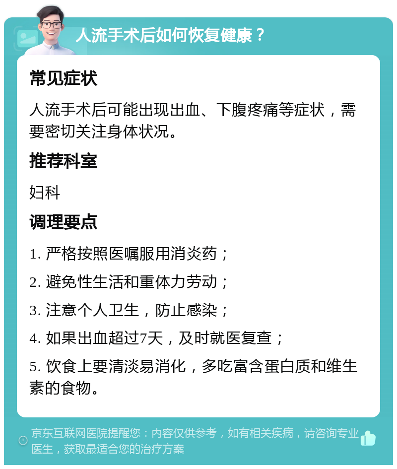 人流手术后如何恢复健康？ 常见症状 人流手术后可能出现出血、下腹疼痛等症状，需要密切关注身体状况。 推荐科室 妇科 调理要点 1. 严格按照医嘱服用消炎药； 2. 避免性生活和重体力劳动； 3. 注意个人卫生，防止感染； 4. 如果出血超过7天，及时就医复查； 5. 饮食上要清淡易消化，多吃富含蛋白质和维生素的食物。