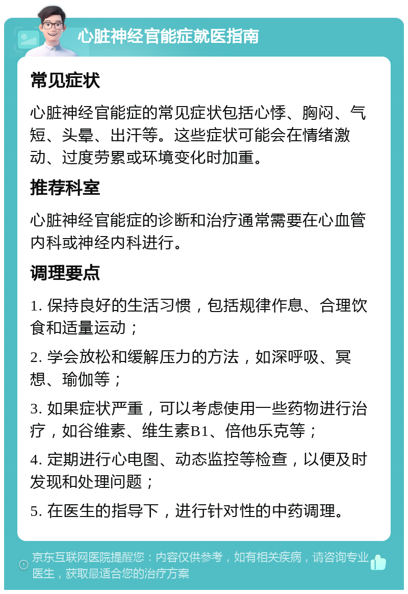 心脏神经官能症就医指南 常见症状 心脏神经官能症的常见症状包括心悸、胸闷、气短、头晕、出汗等。这些症状可能会在情绪激动、过度劳累或环境变化时加重。 推荐科室 心脏神经官能症的诊断和治疗通常需要在心血管内科或神经内科进行。 调理要点 1. 保持良好的生活习惯，包括规律作息、合理饮食和适量运动； 2. 学会放松和缓解压力的方法，如深呼吸、冥想、瑜伽等； 3. 如果症状严重，可以考虑使用一些药物进行治疗，如谷维素、维生素B1、倍他乐克等； 4. 定期进行心电图、动态监控等检查，以便及时发现和处理问题； 5. 在医生的指导下，进行针对性的中药调理。