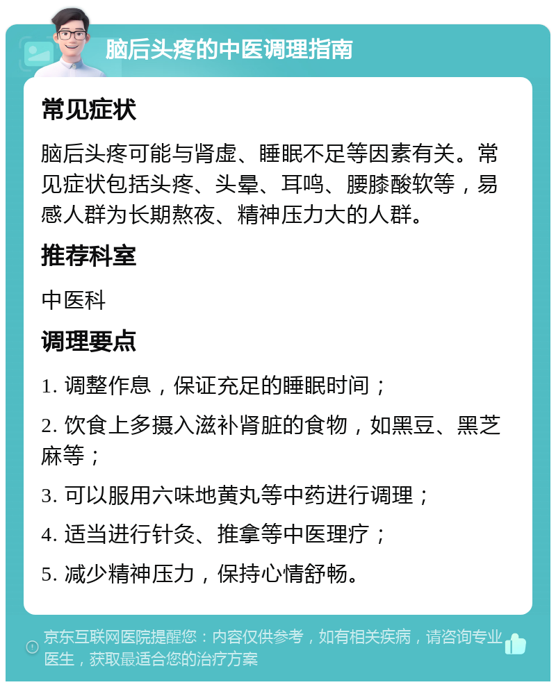 脑后头疼的中医调理指南 常见症状 脑后头疼可能与肾虚、睡眠不足等因素有关。常见症状包括头疼、头晕、耳鸣、腰膝酸软等，易感人群为长期熬夜、精神压力大的人群。 推荐科室 中医科 调理要点 1. 调整作息，保证充足的睡眠时间； 2. 饮食上多摄入滋补肾脏的食物，如黑豆、黑芝麻等； 3. 可以服用六味地黄丸等中药进行调理； 4. 适当进行针灸、推拿等中医理疗； 5. 减少精神压力，保持心情舒畅。